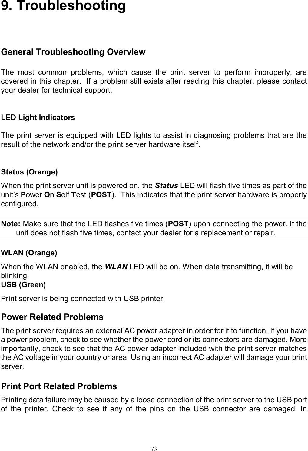                                                                                             73   9. Troubleshooting General Troubleshooting Overview The  most  common  problems,  which  cause  the  print  server  to  perform  improperly,  are covered in this chapter.  If a problem still exists after reading this chapter, please contact your dealer for technical support.    LED Light Indicators  The print server is equipped with LED lights to assist in diagnosing problems that are the result of the network and/or the print server hardware itself.   Status (Orange) When the print server unit is powered on, the Status LED will flash five times as part of the unit&rsquo;s Power On Self Test (POST).  This indicates that the print server hardware is properly configured.  Note: Make sure that the LED flashes five times (POST) upon connecting the power. If the unit does not flash five times, contact your dealer for a replacement or repair.  WLAN (Orange) When the WLAN enabled, the WLAN LED will be on. When data transmitting, it will be blinking. USB (Green) Print server is being connected with USB printer.  Power Related Problems The print server requires an external AC power adapter in order for it to function. If you have a power problem, check to see whether the power cord or its connectors are damaged. More importantly, check to see that the AC power adapter included with the print server matches the AC voltage in your country or area. Using an incorrect AC adapter will damage your print server.  Print Port Related Problems Printing data failure may be caused by a loose connection of the print server to the USB port of  the  printer.  Check  to  see  if  any  of  the  pins  on  the  USB  connector  are  damaged.  In 