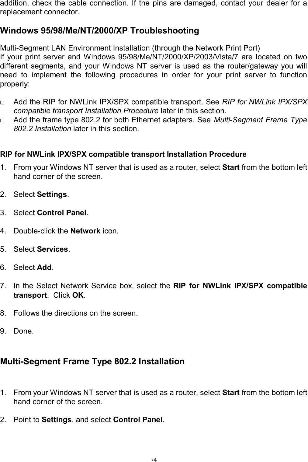   74addition, check the cable connection. If  the  pins  are  damaged,  contact  your  dealer  for  a replacement connector.  Windows 95/98/Me/NT/2000/XP Troubleshooting Multi-Segment LAN Environment Installation (through the Network Print Port) If  your  print  server  and  Windows  95/98/Me/NT/2000/XP/2003/Vista/7  are  located  on  two different  segments,  and  your  Windows NT  server  is  used  as  the  router/gateway  you  will need  to  implement  the  following  procedures  in  order  for  your  print  server  to  function properly:   Add the RIP for NWLink IPX/SPX compatible transport. See RIP for NWLink IPX/SPX compatible transport Installation Procedure later in this section.  Add the frame type 802.2 for both Ethernet adapters. See Multi-Segment Frame Type 802.2 Installation later in this section.   RIP for NWLink IPX/SPX compatible transport Installation Procedure 1.  From your Windows NT server that is used as a router, select Start from the bottom left hand corner of the screen.  2.  Select Settings.  3.  Select Control Panel.  4.  Double-click the Network icon.  5.  Select Services.  6.  Select Add.  7.  In the Select  Network Service  box, select  the  RIP  for  NWLink  IPX/SPX  compatible transport.  Click OK.  8.  Follows the directions on the screen.  9.  Done.   Multi-Segment Frame Type 802.2 Installation  1.  From your Windows NT server that is used as a router, select Start from the bottom left hand corner of the screen.  2.  Point to Settings, and select Control Panel.  