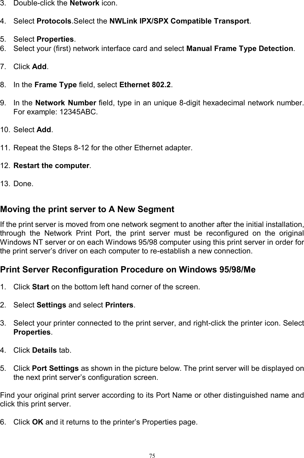                                                                                             75  3.  Double-click the Network icon.  4.  Select Protocols.Select the NWLink IPX/SPX Compatible Transport.  5.  Select Properties. 6.  Select your (first) network interface card and select Manual Frame Type Detection.  7.  Click Add.  8.  In the Frame Type field, select Ethernet 802.2.  9.  In the Network Number field, type in an unique 8-digit hexadecimal network number. For example: 12345ABC.  10. Select Add.  11. Repeat the Steps 8-12 for the other Ethernet adapter.  12. Restart the computer.  13. Done.   Moving the print server to A New Segment If the print server is moved from one network segment to another after the initial installation, through  the  Network  Print  Port,  the  print  server  must  be  reconfigured  on  the  original Windows NT server or on each Windows 95/98 computer using this print server in order for the print server&rsquo;s driver on each computer to re-establish a new connection.  Print Server Reconfiguration Procedure on Windows 95/98/Me  1.  Click Start on the bottom left hand corner of the screen.  2.  Select Settings and select Printers.  3.  Select your printer connected to the print server, and right-click the printer icon. Select Properties.  4.  Click Details tab.  5.  Click Port Settings as shown in the picture below. The print server will be displayed on the next print server&rsquo;s configuration screen.  Find your original print server according to its Port Name or other distinguished name and click this print server.  6.  Click OK and it returns to the printer&rsquo;s Properties page.  