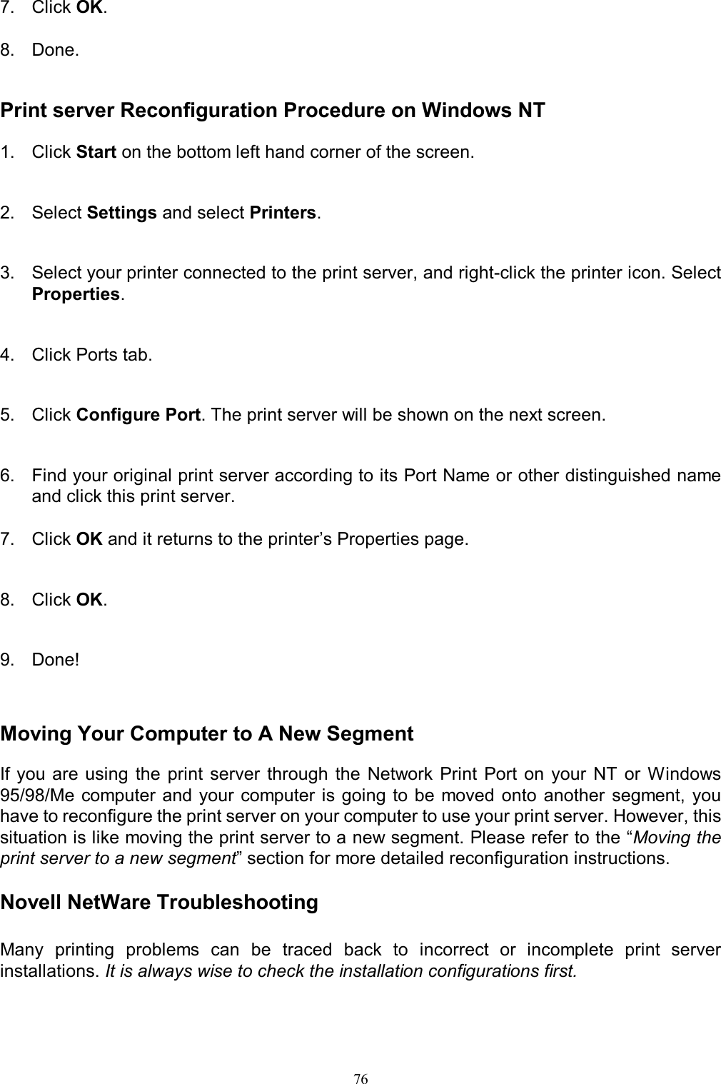   767.  Click OK.  8.  Done.   Print server Reconfiguration Procedure on Windows NT  1.  Click Start on the bottom left hand corner of the screen.  2.  Select Settings and select Printers.  3.  Select your printer connected to the print server, and right-click the printer icon. Select Properties.  4.  Click Ports tab.  5.  Click Configure Port. The print server will be shown on the next screen.  6.  Find your original print server according to its Port Name or other distinguished name and click this print server.  7.  Click OK and it returns to the printer&rsquo;s Properties page.  8.  Click OK.  9.  Done!    Moving Your Computer to A New Segment  If you are using  the  print  server  through  the  Network  Print  Port  on  your  NT  or  Windows 95/98/Me computer and your computer is going to be moved  onto  another  segment,  you have to reconfigure the print server on your computer to use your print server. However, this situation is like moving the print server to a new segment. Please refer to the &ldquo;Moving the print server to a new segment&rdquo; section for more detailed reconfiguration instructions.  Novell NetWare Troubleshooting Many  printing  problems  can  be  traced  back  to  incorrect  or  incomplete  print  server installations. It is always wise to check the installation configurations first.  