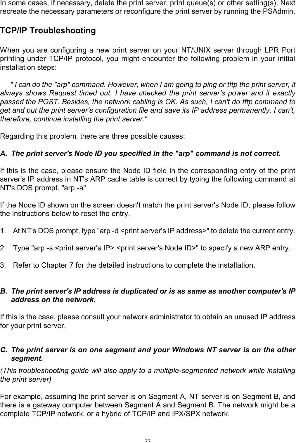                                                                                             77  In some cases, if necessary, delete the print server, print queue(s) or other setting(s). Next recreate the necessary parameters or reconfigure the print server by running the PSAdmin.  TCP/IP Troubleshooting When you  are configuring a new print server  on  your  NT/UNIX  server  through  LPR  Port printing under  TCP/IP protocol,  you  might  encounter  the  following  problem in  your  initial installation steps:       " I can do the "arp" command. However, when I am going to ping or tftp the print server, it always  shows  Request  timed  out.  I  have  checked  the  print server&rsquo;s  power  and  it  exactly passed the POST. Besides, the network cabling is OK. As such, I can't do tftp command to get and put the print server's configuration file and save its IP address permanently. I can't, therefore, continue installing the print server."   Regarding this problem, there are three possible causes:  A.  The print server's Node ID you specified in the "arp" command is not correct.                                                          If this is the case, please ensure the Node ID field in the corresponding entry of the print server's IP address in NT's ARP cache table is correct by typing the following command at NT's DOS prompt. "arp -a"  If the Node ID shown on the screen doesn't match the print server's Node ID, please follow the instructions below to reset the entry.  1.  At NT's DOS prompt, type "arp -d <print server's IP address>" to delete the current entry.  2.  Type "arp -s <print server's IP> <print server's Node ID>" to specify a new ARP entry.  3.  Refer to Chapter 7 for the detailed instructions to complete the installation.   B.  The print server's IP address is duplicated or is as same as another computer's IP address on the network.                      If this is the case, please consult your network administrator to obtain an unused IP address for your print server.   C.  The print server is on one segment and your Windows NT server is on the other segment.                                               (This troubleshooting guide will also apply to a multiple-segmented network while installing the print server)  For example, assuming the print server is on Segment A, NT server is on Segment B, and there is a gateway computer between Segment A and Segment B. The network might be a complete TCP/IP network, or a hybrid of TCP/IP and IPX/SPX network. 