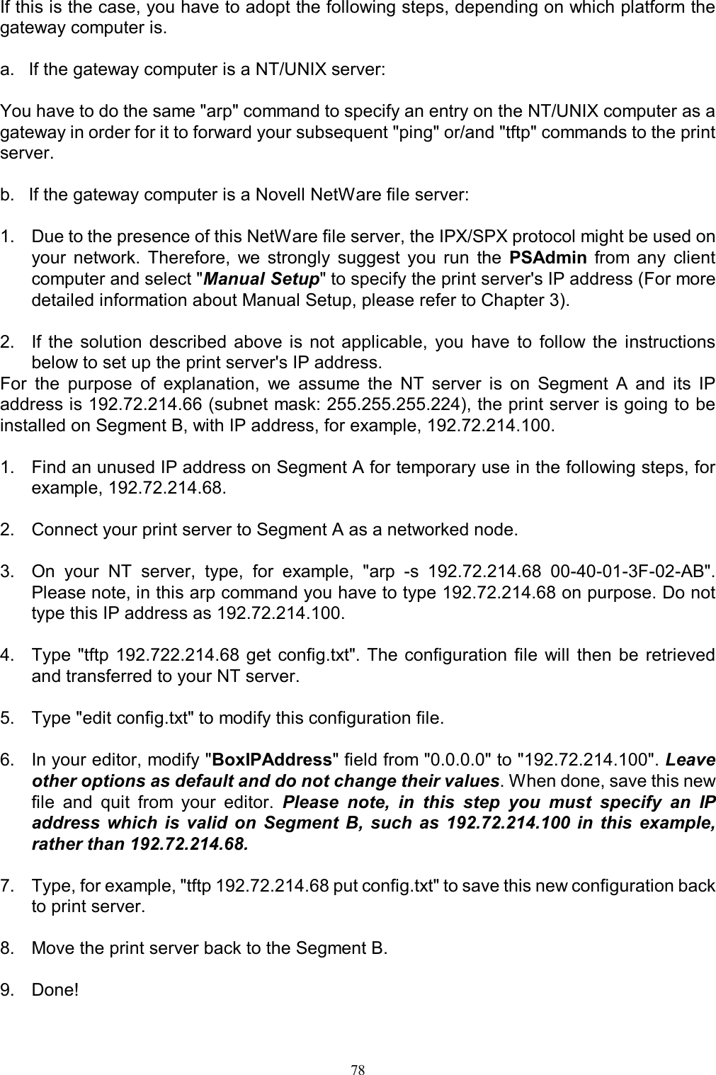   78If this is the case, you have to adopt the following steps, depending on which platform the gateway computer is.  a.  If the gateway computer is a NT/UNIX server:  You have to do the same "arp" command to specify an entry on the NT/UNIX computer as a gateway in order for it to forward your subsequent "ping" or/and "tftp" commands to the print server.  b.  If the gateway computer is a Novell NetWare file server:  1.  Due to the presence of this NetWare file server, the IPX/SPX protocol might be used on your  network.  Therefore,  we  strongly  suggest  you  run  the  PSAdmin  from  any  client computer and select "Manual Setup" to specify the print server's IP address (For more detailed information about Manual Setup, please refer to Chapter 3).  2.  If  the  solution  described  above  is  not  applicable,  you  have  to  follow  the  instructions below to set up the print server's IP address. For  the  purpose  of  explanation,  we  assume  the  NT  server  is  on  Segment  A  and  its  IP address is 192.72.214.66 (subnet mask: 255.255.255.224), the print server is going to be installed on Segment B, with IP address, for example, 192.72.214.100.  1.  Find an unused IP address on Segment A for temporary use in the following steps, for example, 192.72.214.68.  2.  Connect your print server to Segment A as a networked node.  3.  On  your  NT  server,  type,  for  example,  "arp  -s  192.72.214.68  00-40-01-3F-02-AB". Please note, in this arp command you have to type 192.72.214.68 on purpose. Do not type this IP address as 192.72.214.100.  4.  Type  "tftp 192.722.214.68 get  config.txt". The  configuration  file  will  then  be  retrieved and transferred to your NT server.  5.  Type "edit config.txt" to modify this configuration file.  6.  In your editor, modify "BoxIPAddress" field from "0.0.0.0" to "192.72.214.100". Leave other options as default and do not change their values. When done, save this new file  and  quit  from  your  editor.  Please  note,  in  this  step  you  must  specify  an  IP address  which  is  valid  on  Segment  B, such  as  192.72.214.100  in  this  example, rather than 192.72.214.68.  7.  Type, for example, "tftp 192.72.214.68 put config.txt" to save this new configuration back to print server.  8.  Move the print server back to the Segment B.   9.  Done!  