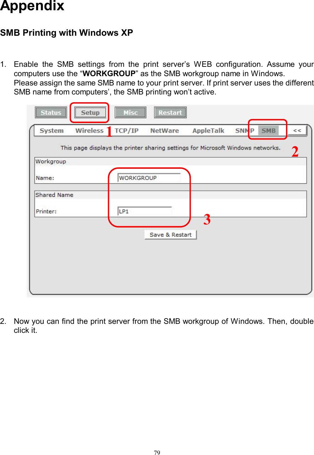                                                                                             79   Appendix  SMB Printing with Windows XP 1.  Enable  the  SMB  settings  from  the  print  server&rsquo;s  WEB  configuration.  Assume  your computers use the &ldquo;WORKGROUP&rdquo; as the SMB workgroup name in Windows. Please assign the same SMB name to your print server. If print server uses the different SMB name from computers&rsquo;, the SMB printing won&rsquo;t active.                         2.  Now you can find the print server from the SMB workgroup of Windows. Then, double click it. 1 2 3 