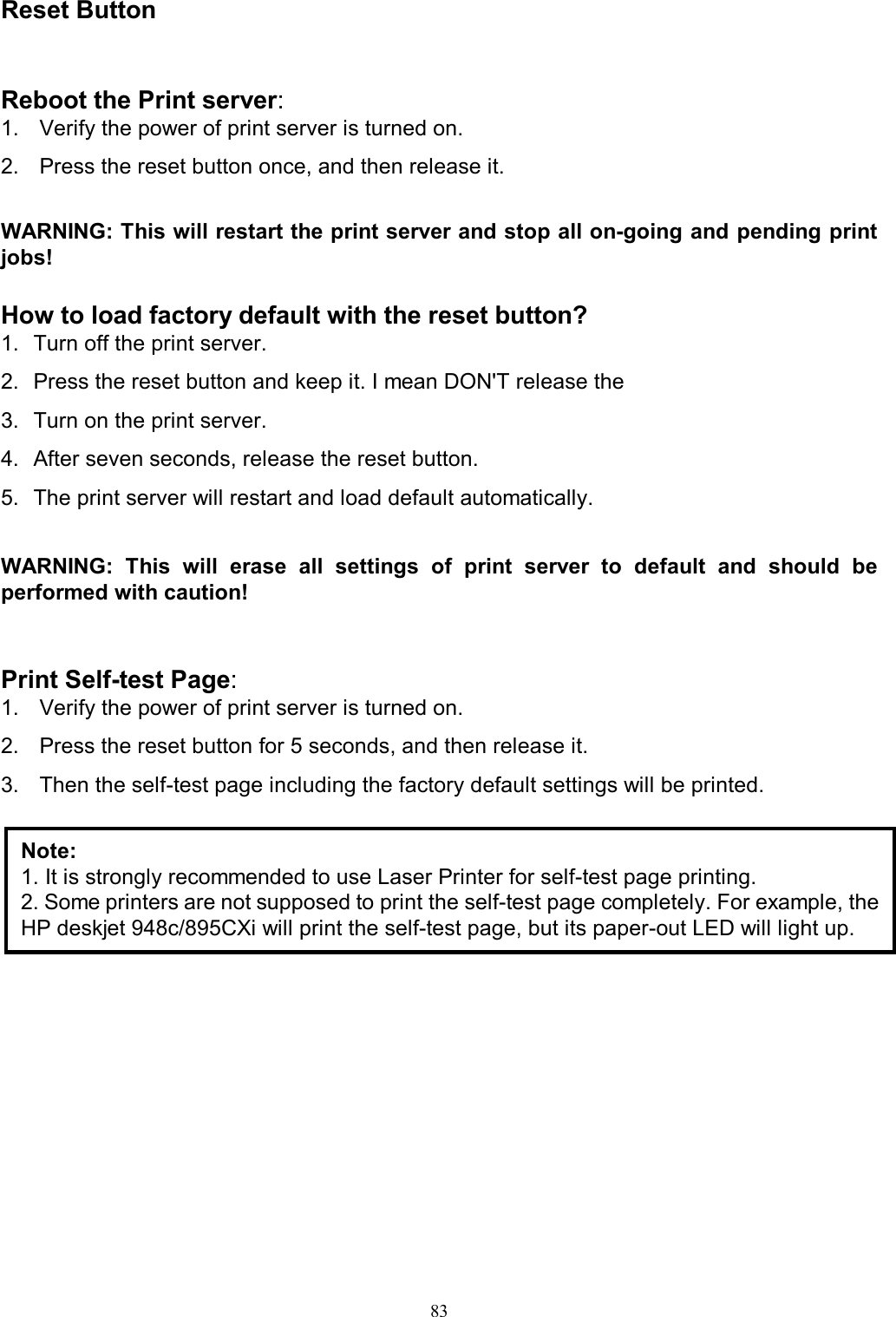                                                                                             83  Reset Button Reboot the Print server: 1.  Verify the power of print server is turned on. 2.  Press the reset button once, and then release it.  WARNING: This will restart the print server and stop all on-going and pending print jobs!  How to load factory default with the reset button? 1.  Turn off the print server. 2.  Press the reset button and keep it. I mean DON'T release the 3.  Turn on the print server. 4.  After seven seconds, release the reset button. 5.  The print server will restart and load default automatically.  WARNING:  This  will  erase  all  settings  of  print  server  to  default  and  should  be performed with caution!   Print Self-test Page: 1.  Verify the power of print server is turned on. 2.  Press the reset button for 5 seconds, and then release it. 3.  Then the self-test page including the factory default settings will be printed.                    Note: 1. It is strongly recommended to use Laser Printer for self-test page printing. 2. Some printers are not supposed to print the self-test page completely. For example, the HP deskjet 948c/895CXi will print the self-test page, but its paper-out LED will light up. 