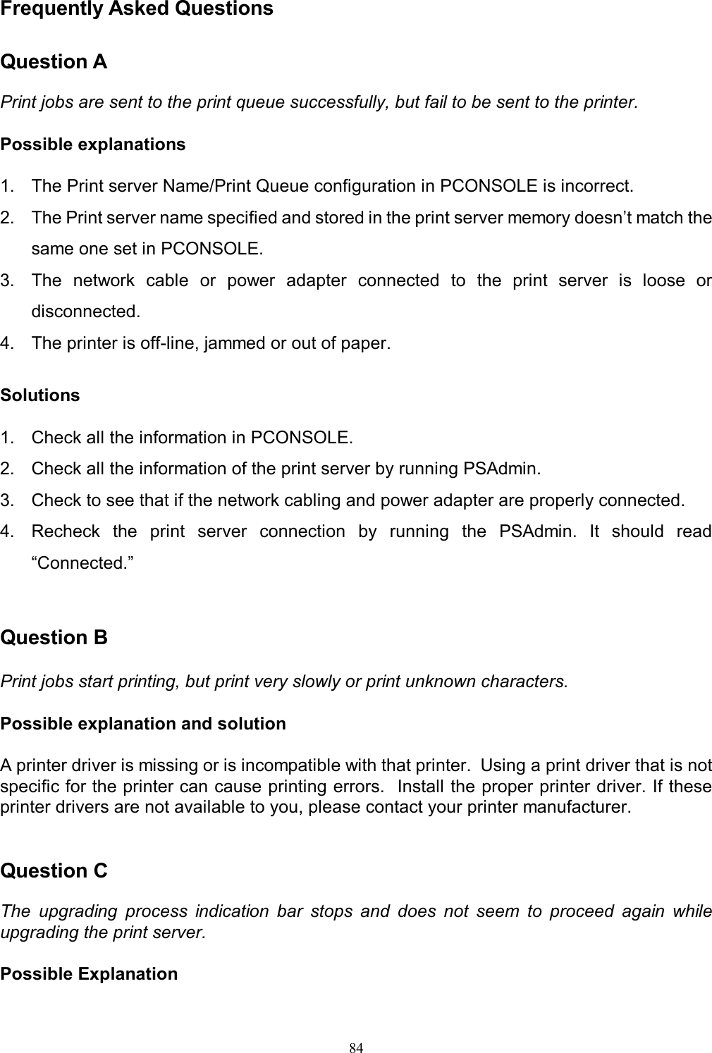   84 Frequently Asked Questions  Question A  Print jobs are sent to the print queue successfully, but fail to be sent to the printer.  Possible explanations  1.  The Print server Name/Print Queue configuration in PCONSOLE is incorrect. 2.  The Print server name specified and stored in the print server memory doesn&rsquo;t match the same one set in PCONSOLE. 3.  The  network  cable  or  power  adapter  connected  to  the  print  server  is  loose  or disconnected. 4.  The printer is off-line, jammed or out of paper.  Solutions  1.  Check all the information in PCONSOLE. 2.  Check all the information of the print server by running PSAdmin. 3.  Check to see that if the network cabling and power adapter are properly connected. 4.  Recheck  the  print  server  connection  by  running  the  PSAdmin.  It  should  read &ldquo;Connected.&rdquo;   Question B  Print jobs start printing, but print very slowly or print unknown characters.  Possible explanation and solution  A printer driver is missing or is incompatible with that printer.  Using a print driver that is not specific for the printer can cause printing errors.  Install the proper printer driver. If these printer drivers are not available to you, please contact your printer manufacturer.   Question C  The  upgrading  process  indication  bar  stops  and  does  not  seem  to  proceed  again  while upgrading the print server.  Possible Explanation 