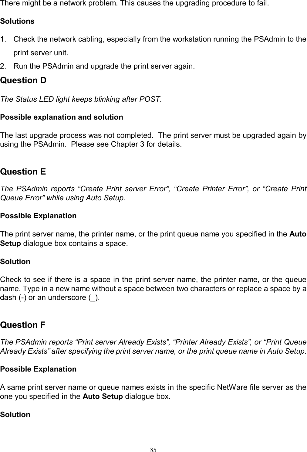                                                                                            85   There might be a network problem. This causes the upgrading procedure to fail.  Solutions  1.  Check the network cabling, especially from the workstation running the PSAdmin to the print server unit. 2.  Run the PSAdmin and upgrade the print server again. Question D  The Status LED light keeps blinking after POST.  Possible explanation and solution  The last upgrade process was not completed.  The print server must be upgraded again by using the PSAdmin.  Please see Chapter 3 for details.   Question E  The  PSAdmin reports  &ldquo;Create  Print  server  Error&rdquo;,  &ldquo;Create  Printer  Error&rdquo;,  or  &ldquo;Create  Print Queue Error&rdquo; while using Auto Setup.  Possible Explanation  The print server name, the printer name, or the print queue name you specified in the Auto Setup dialogue box contains a space.  Solution  Check to see if there is a space in the print server name, the printer name, or the queue name. Type in a new name without a space between two characters or replace a space by a dash (-) or an underscore (_).   Question F  The PSAdmin reports &ldquo;Print server Already Exists&rdquo;, &ldquo;Printer Already Exists&rdquo;, or &ldquo;Print Queue Already Exists&rdquo; after specifying the print server name, or the print queue name in Auto Setup.  Possible Explanation  A same print server name or queue names exists in the specific NetWare file server as the one you specified in the Auto Setup dialogue box.  Solution  