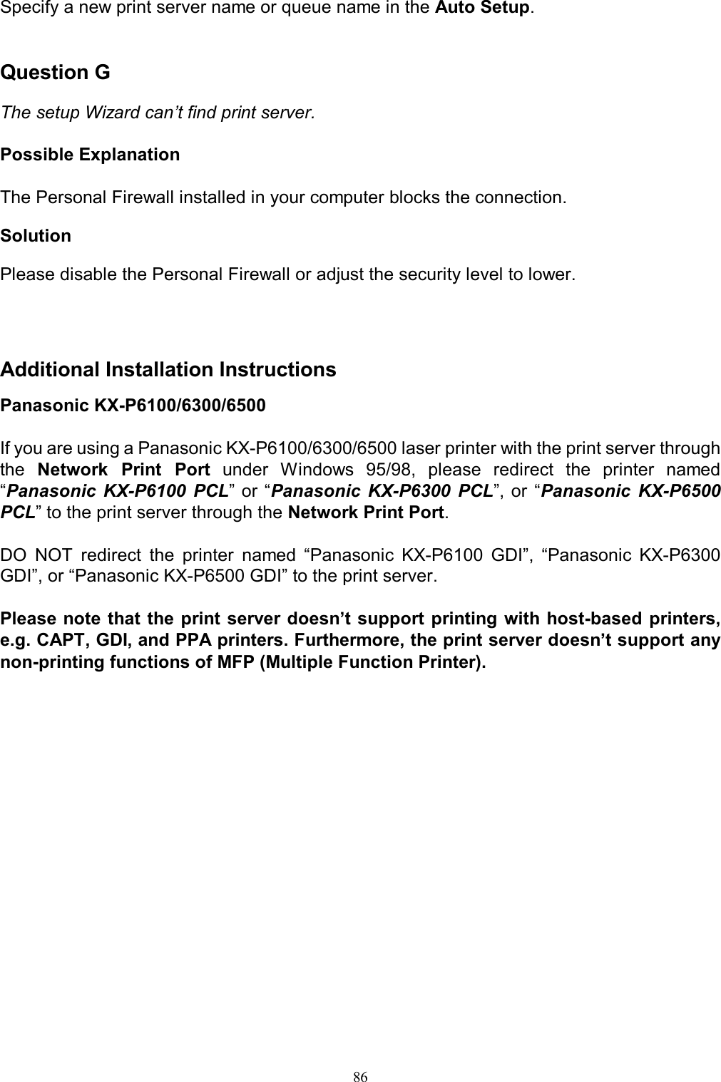   86Specify a new print server name or queue name in the Auto Setup.   Question G  The setup Wizard can&rsquo;t find print server.  Possible Explanation  The Personal Firewall installed in your computer blocks the connection.  Solution  Please disable the Personal Firewall or adjust the security level to lower.    Additional Installation Instructions Panasonic KX-P6100/6300/6500  If you are using a Panasonic KX-P6100/6300/6500 laser printer with the print server through the  Network  Print  Port  under  Windows  95/98,  please  redirect  the  printer  named &ldquo;Panasonic  KX-P6100  PCL&rdquo; or &ldquo;Panasonic  KX-P6300  PCL&rdquo;, or  &ldquo;Panasonic  KX-P6500 PCL&rdquo; to the print server through the Network Print Port.  DO  NOT  redirect  the  printer  named  &ldquo;Panasonic  KX-P6100  GDI&rdquo;,  &ldquo;Panasonic  KX-P6300 GDI&rdquo;, or &ldquo;Panasonic KX-P6500 GDI&rdquo; to the print server.  Please note that the print server doesn&rsquo;t support printing with host-based  printers, e.g. CAPT, GDI, and PPA printers. Furthermore, the print server doesn&rsquo;t support any non-printing functions of MFP (Multiple Function Printer). 
