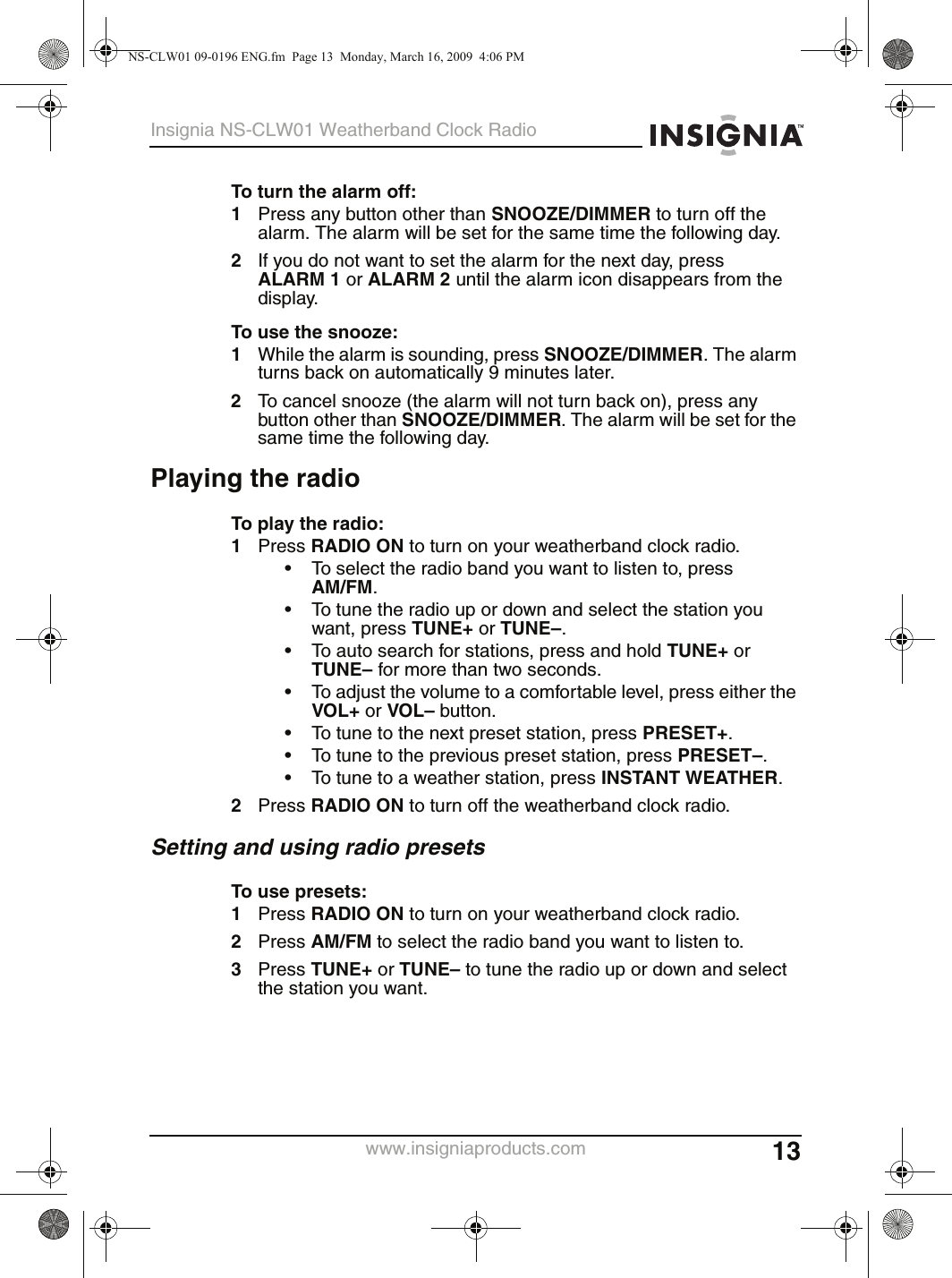 13Insignia NS-CLW01 Weatherband Clock Radiowww.insigniaproducts.comTo turn the alarm off:1Press any button other than SNOOZE/DIMMER to turn off the alarm. The alarm will be set for the same time the following day.2If you do not want to set the alarm for the next day, press ALARM 1 or ALARM 2 until the alarm icon disappears from the display.To use the snooze:1While the alarm is sounding, press SNOOZE/DIMMER. The alarm turns back on automatically 9 minutes later.2To cancel snooze (the alarm will not turn back on), press any button other than SNOOZE/DIMMER. The alarm will be set for the same time the following day.Playing the radioTo play the radio:1Press RADIO ON to turn on your weatherband clock radio.• To select the radio band you want to listen to, pressAM/FM.• To tune the radio up or down and select the station you want, press TUNE+ or TUNE–.• To auto search for stations, press and hold TUNE+ or TUNE– for more than two seconds.• To adjust the volume to a comfortable level, press either the VOL+ or VOL– button.• To tune to the next preset station, press PRESET+.• To tune to the previous preset station, press PRESET–.• To tune to a weather station, press INSTANT WEATHER.2Press RADIO ON to turn off the weatherband clock radio.Setting and using radio presetsTo use presets:1Press RADIO ON to turn on your weatherband clock radio.2Press AM/FM to select the radio band you want to listen to.3Press TUNE+ or TUNE– to tune the radio up or down and select the station you want.NS-CLW01 09-0196 ENG.fm  Page 13  Monday, March 16, 2009  4:06 PM