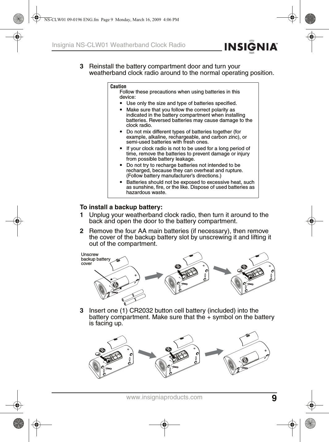 9Insignia NS-CLW01 Weatherband Clock Radiowww.insigniaproducts.com3Reinstall the battery compartment door and turn your weatherband clock radio around to the normal operating position.To install a backup battery:1Unplug your weatherband clock radio, then turn it around to the back and open the door to the battery compartment.2Remove the four AA main batteries (if necessary), then remove the cover of the backup battery slot by unscrewing it and lifting it out of the compartment.3Insert one (1) CR2032 button cell battery (included) into the battery compartment. Make sure that the + symbol on the battery is facing up.CautionFollow these precautions when using batteries in this device:•Use only the size and type of batteries specified.•Make sure that you follow the correct polarity as indicated in the battery compartment when installing batteries. Reversed batteries may cause damage to the clock radio.•Do not mix different types of batteries together (for example, alkaline, rechargeable, and carbon zinc), or semi-used batteries with fresh ones.•If your clock radio is not to be used for a long period of time, remove the batteries to prevent damage or injury from possible battery leakage.•Do not try to recharge batteries not intended to be recharged, because they can overheat and rupture. (Follow battery manufacturer’s directions.)•Batteries should not be exposed to excessive heat, such as sunshine, fire, or the like. Dispose of used batteries as hazardous waste.Unscrew backup battery coverNS-CLW01 09-0196 ENG.fm  Page 9  Monday, March 16, 2009  4:06 PM
