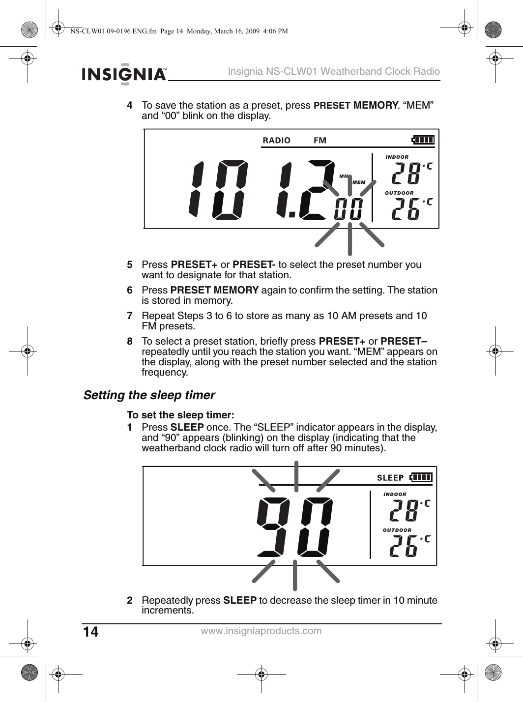 14Insignia NS-CLW01 Weatherband Clock Radiowww.insigniaproducts.com4To save the station as a preset, press PRESET MEMORY. “MEM” and “00” blink on the display.5Press PRESET+ or PRESET- to select the preset number you want to designate for that station.6Press PRESET MEMORY again to confirm the setting. The station is stored in memory.7Repeat Steps 3 to 6 to store as many as 10 AM presets and 10 FM presets.8To select a preset station, briefly press PRESET+ or PRESET– repeatedly until you reach the station you want. “MEM” appears on the display, along with the preset number selected and the station frequency.Setting the sleep timerTo set the sleep timer:1Press SLEEP once. The “SLEEP” indicator appears in the display, and “90” appears (blinking) on the display (indicating that the weatherband clock radio will turn off after 90 minutes).2Repeatedly press SLEEP to decrease the sleep timer in 10 minute increments.NS-CLW01 09-0196 ENG.fm  Page 14  Monday, March 16, 2009  4:06 PM