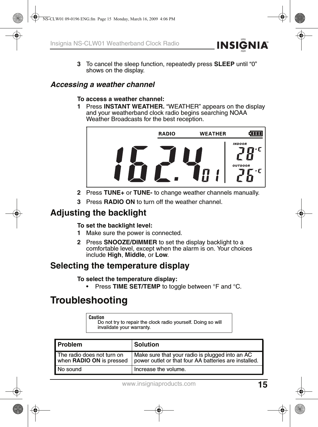 15Insignia NS-CLW01 Weatherband Clock Radiowww.insigniaproducts.com3To cancel the sleep function, repeatedly press SLEEP until “0” shows on the display.Accessing a weather channelTo access a weather channel:1Press INSTANT WEATHER. “WEATHER” appears on the display and your weatherband clock radio begins searching NOAA Weather Broadcasts for the best reception.2Press TUNE+ or TUNE- to change weather channels manually.3Press RADIO ON to turn off the weather channel.Adjusting the backlightTo set the backlight level:1Make sure the power is connected.2Press SNOOZE/DIMMER to set the display backlight to a comfortable level, except when the alarm is on. Your choices include High, Middle, or Low.Selecting the temperature displayTo select the temperature display:• Press TIME SET/TEMP to toggle between °F and °C.TroubleshootingCautionDo not try to repair the clock radio yourself. Doing so will invalidate your warranty.Problem SolutionThe radio does not turn on when RADIO ON is pressedMake sure that your radio is plugged into an AC power outlet or that four AA batteries are installed.No sound Increase the volume.NS-CLW01 09-0196 ENG.fm  Page 15  Monday, March 16, 2009  4:06 PM