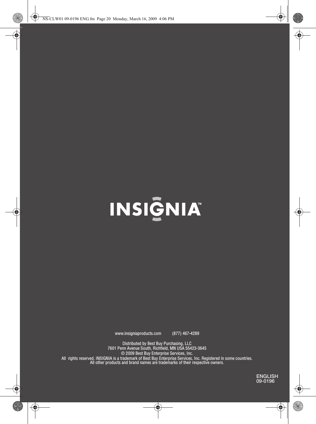 www.insigniaproducts.com (877) 467-4289Distributed by Best Buy Purchasing, LLC7601 Penn Avenue South, Richfield, MN USA 55423-3645© 2009 Best Buy Enterprise Services, Inc.All  rights reserved. INSIGNIA is a trademark of Best Buy Enterprise Services, Inc. Registered in some countries.All other products and brand names are trademarks of their respective owners.ENGLISH09-0196NS-CLW01 09-0196 ENG.fm  Page 20  Monday, March 16, 2009  4:06 PM