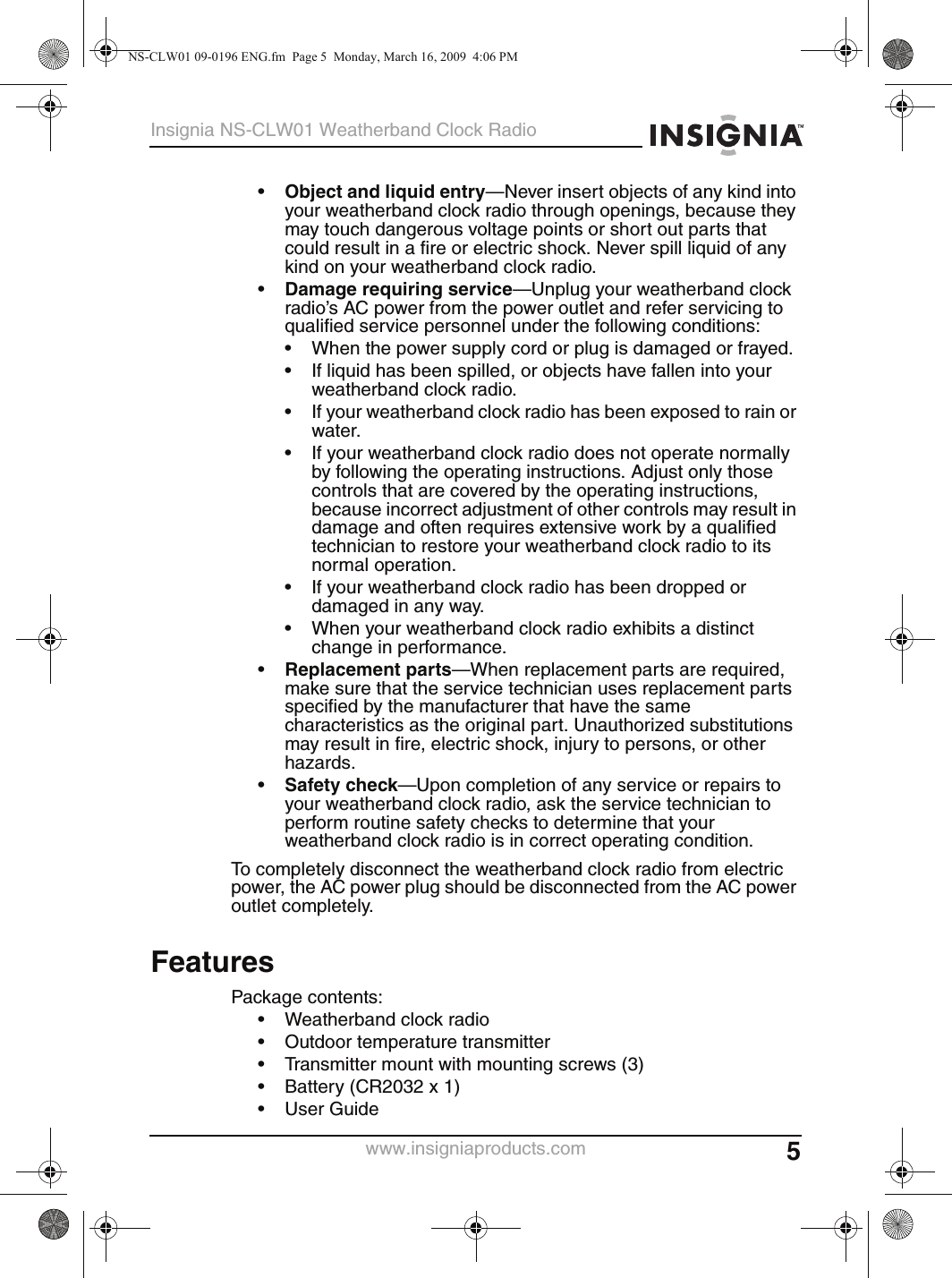 5Insignia NS-CLW01 Weatherband Clock Radiowww.insigniaproducts.com•Object and liquid entry—Never insert objects of any kind into your weatherband clock radio through openings, because they may touch dangerous voltage points or short out parts that could result in a fire or electric shock. Never spill liquid of any kind on your weatherband clock radio.•Damage requiring service—Unplug your weatherband clock radio’s AC power from the power outlet and refer servicing to qualified service personnel under the following conditions:• When the power supply cord or plug is damaged or frayed.• If liquid has been spilled, or objects have fallen into your weatherband clock radio.• If your weatherband clock radio has been exposed to rain or water.• If your weatherband clock radio does not operate normally by following the operating instructions. Adjust only those controls that are covered by the operating instructions, because incorrect adjustment of other controls may result in damage and often requires extensive work by a qualified technician to restore your weatherband clock radio to its normal operation.• If your weatherband clock radio has been dropped or damaged in any way.• When your weatherband clock radio exhibits a distinct change in performance.•Replacement parts—When replacement parts are required, make sure that the service technician uses replacement parts specified by the manufacturer that have the same characteristics as the original part. Unauthorized substitutions may result in fire, electric shock, injury to persons, or other hazards.•Safety check—Upon completion of any service or repairs to your weatherband clock radio, ask the service technician to perform routine safety checks to determine that your weatherband clock radio is in correct operating condition.To completely disconnect the weatherband clock radio from electric power, the AC power plug should be disconnected from the AC power outlet completely.FeaturesPackage contents:• Weatherband clock radio• Outdoor temperature transmitter• Transmitter mount with mounting screws (3)• Battery (CR2032 x 1)•User GuideNS-CLW01 09-0196 ENG.fm  Page 5  Monday, March 16, 2009  4:06 PM