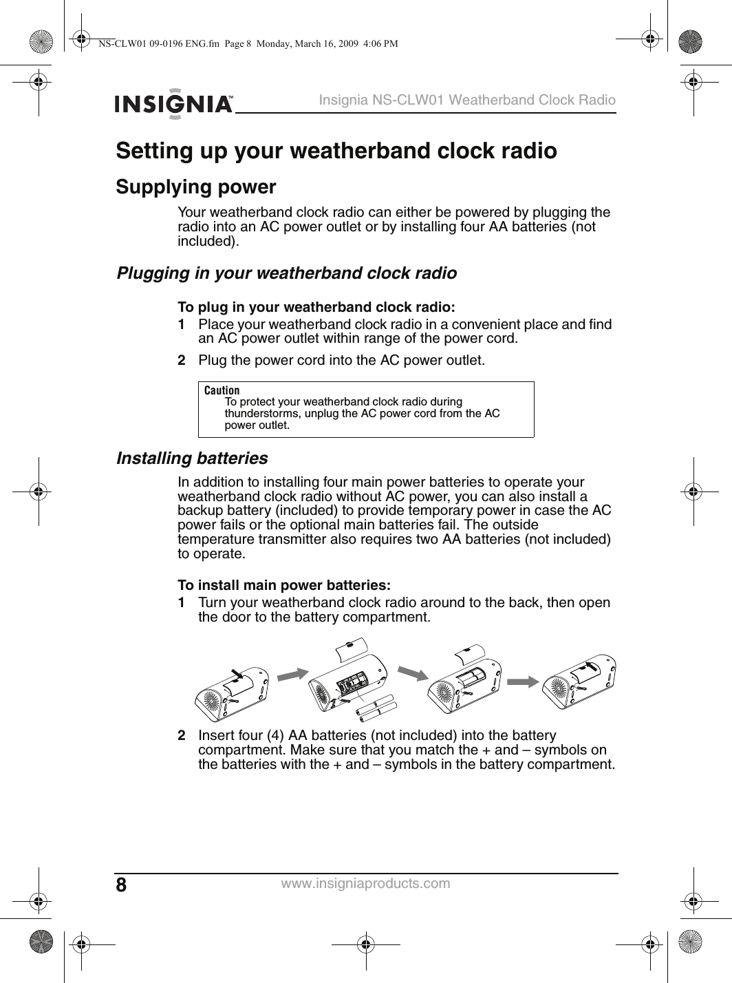 8Insignia NS-CLW01 Weatherband Clock Radiowww.insigniaproducts.comSetting up your weatherband clock radioSupplying powerYour weatherband clock radio can either be powered by plugging the radio into an AC power outlet or by installing four AA batteries (not included).Plugging in your weatherband clock radioTo plug in your weatherband clock radio:1Place your weatherband clock radio in a convenient place and find an AC power outlet within range of the power cord.2Plug the power cord into the AC power outlet.Installing batteriesIn addition to installing four main power batteries to operate your weatherband clock radio without AC power, you can also install a backup battery (included) to provide temporary power in case the AC power fails or the optional main batteries fail. The outside temperature transmitter also requires two AA batteries (not included) to operate.To install main power batteries:1Turn your weatherband clock radio around to the back, then open the door to the battery compartment.2Insert four (4) AA batteries (not included) into the battery compartment. Make sure that you match the + and – symbols on the batteries with the + and – symbols in the battery compartment.CautionTo protect your weatherband clock radio during thunderstorms, unplug the AC power cord from the AC power outlet.NS-CLW01 09-0196 ENG.fm  Page 8  Monday, March 16, 2009  4:06 PM