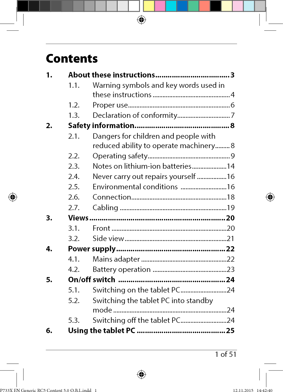 1 of 51Contents1.  About these instructions ....................................31.1.  Warning symbols and key words used in these instructions ...............................................41.2. Proper use ..............................................................61.3.  Declaration of conformity ................................72. Safety information ..............................................82.1.  Dangers for children and people with reduced ability to operate machinery .........82.2. Operating safety .................................................. 92.3.  Notes on lithium-ion batteries .....................142.4.  Never carry out repairs yourself ..................162.5.  Environmental conditions  ............................162.6. Connection ..........................................................182.7. Cabling .................................................................193. Views ..................................................................203.1. Front ......................................................................203.2. Side view ..............................................................214. Power supply .....................................................224.1. Mains adapter ....................................................224.2.  Battery operation  .............................................235.  On/off switch  ....................................................245.1.  Switching on the tablet PC ............................245.2.  Switching the tablet PC into standby mode .....................................................................245.3.  Switching off the tablet PC ............................246.  Using the tablet PC ...........................................25P733X EN Generic RC5 Content 5.0 O.B.L.indd   1P733X EN Generic RC5 Content 5.0 O.B.L.indd   1 12.11.2015   14:42:4012.11.2015   14:42:40