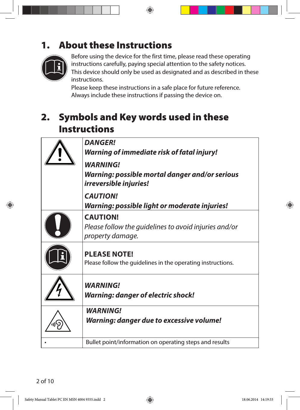 2 of 101.  About these InstructionsBefore using the device for the first time, please read these operating instructions carefully, paying special attention to the safety notices. This device should only be used as designated and as described in these instructions.Please keep these instructions in a safe place for future reference. Always include these instructions if passing the device on.2.  Symbols and Key words used in these InstructionsDANGER!Warning of immediate risk of fatal injury!WARNING!Warning: possible mortal danger and/or serious irreversible injuries!CAUTION!Warning: possible light or moderate injuries!CAUTION!Please follow the guidelines to avoid injuries and/or property damage.PLEASE NOTE!Please follow the guidelines in the operating instructions.WARNING!Warning: danger of electric shock!WARNING!Warning: danger due to excessive volume!•    Bullet point/information on operating steps and resultsSafety Manual Tablet PC EN MSN 4004 9355.indd   2Safety Manual Tablet PC EN MSN 4004 9355.indd   2 18.06.2014   14:19:3318.06.2014   14:19:33