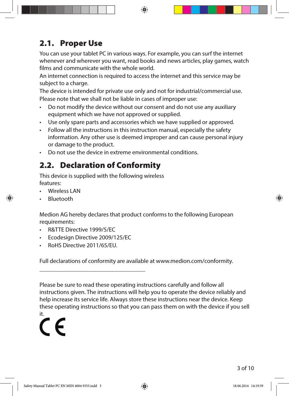3 of 102.1. Proper UseYou can use your tablet PC in various ways. For example, you can surf the internet whenever and wherever you want, read books and news articles, play games, watch films and communicate with the whole world. An internet connection is required to access the internet and this service may be subject to a charge.The device is intended for private use only and not for industrial/commercial use. Please note that we shall not be liable in cases of improper use:•  Do not modify the device without our consent and do not use any auxiliary equipment which we have not approved or supplied. •  Use only spare parts and accessories which we have supplied or approved.•  Follow all the instructions in this instruction manual, especially the safety information. Any other use is deemed improper and can cause personal injury or damage to the product.•  Do not use the device in extreme environmental conditions.2.2.  Declaration of ConformityThis device is supplied with the following wireless features:• Wireless LAN• BluetoothMedion AG hereby declares that product conforms to the following European requirements:•  R&amp;TTE Directive 1999/5/EC•  Ecodesign Directive 2009/125/EC•  RoHS Directive 2011/65/EU.Full declarations of conformity are available at www.medion.com/conformity. ___________________________________Please be sure to read these operating instructions carefully and follow all instructions given. The instructions will help you to operate the device reliably and help increase its service life. Always store these instructions near the device. Keep these operating instructions so that you can pass them on with the device if you sell it.Safety Manual Tablet PC EN MSN 4004 9355.indd   3Safety Manual Tablet PC EN MSN 4004 9355.indd   3 18.06.2014   14:19:3918.06.2014   14:19:39
