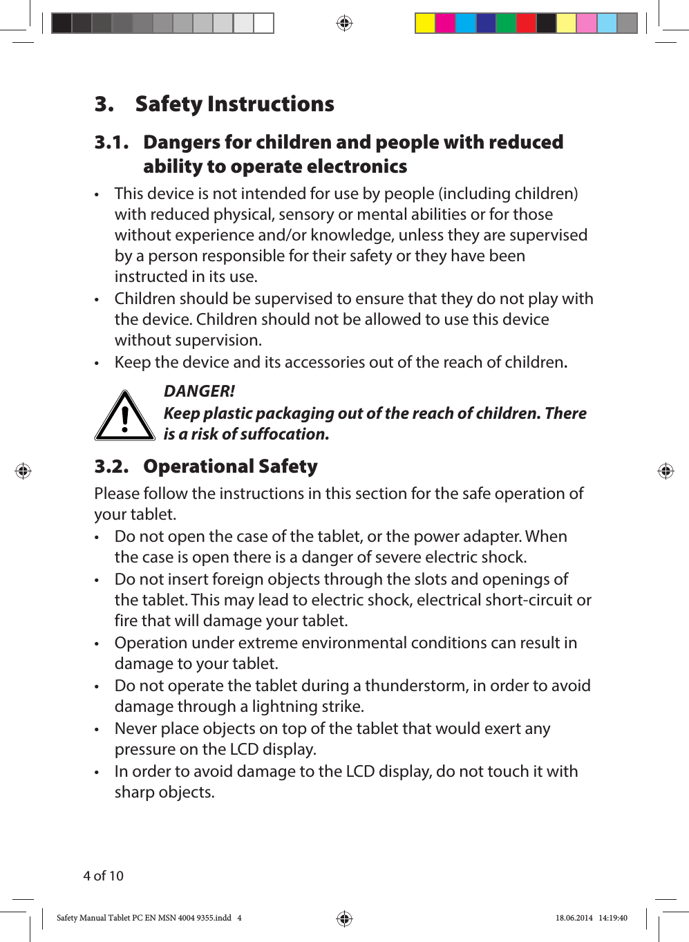 4 of 103. Safety Instructions3.1.  Dangers for children and people with reduced ability to operate electronics•  This device is not intended for use by people (including children) with reduced physical, sensory or mental abilities or for those without experience and/or knowledge, unless they are supervised by a person responsible for their safety or they have been instructed in its use.•  Children should be supervised to ensure that they do not play with the device. Children should not be allowed to use this device without supervision.•  Keep the device and its accessories out of the reach of children.DANGER!Keep plastic packaging out of the reach of children. There is a risk of suffocation.3.2. Operational SafetyPlease follow the instructions in this section for the safe operation of your tablet. •  Do not open the case of the tablet, or the power adapter. When the case is open there is a danger of severe electric shock.•  Do not insert foreign objects through the slots and openings of the tablet. This may lead to electric shock, electrical short-circuit or fire that will damage your tablet.•  Operation under extreme environmental conditions can result in damage to your tablet.•  Do not operate the tablet during a thunderstorm, in order to avoid damage through a lightning strike.•  Never place objects on top of the tablet that would exert any pressure on the LCD display.•  In order to avoid damage to the LCD display, do not touch it with sharp objects.Safety Manual Tablet PC EN MSN 4004 9355.indd   4Safety Manual Tablet PC EN MSN 4004 9355.indd   4 18.06.2014   14:19:4018.06.2014   14:19:40