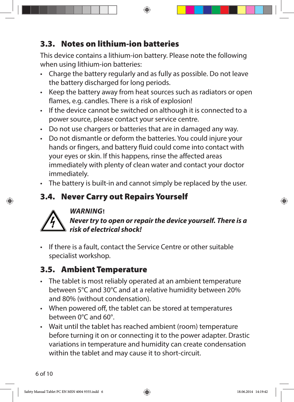 6 of 103.3.  Notes on lithium-ion batteriesThis device contains a lithium-ion battery. Please note the following when using lithium-ion batteries:•   Charge the battery regularly and as fully as possible. Do not leave the battery discharged for long periods.•  Keep the battery away from heat sources such as radiators or open flames, e.g. candles. There is a risk of explosion!•  If the device cannot be switched on although it is connected to a power source, please contact your service centre.•  Do not use chargers or batteries that are in damaged any way.•  Do not dismantle or deform the batteries. You could injure your hands or fingers, and battery fluid could come into contact with your eyes or skin. If this happens, rinse the affected areas immediately with plenty of clean water and contact your doctor immediately.•  The battery is built-in and cannot simply be replaced by the user. 3.4.  Never Carry out Repairs YourselfWARNING!Never try to open or repair the device yourself. There is a risk of electrical shock!•  If there is a fault, contact the Service Centre or other suitable specialist workshop.3.5. Ambient Temperature •  The tablet is most reliably operated at an ambient temperature between 5°C and 30°C and at a relative humidity between 20% and 80% (without condensation).•  When powered off, the tablet can be stored at temperatures between 0°C and 60°.•  Wait until the tablet has reached ambient (room) temperature before turning it on or connecting it to the power adapter. Drastic variations in temperature and humidity can create condensation within the tablet and may cause it to short-circuit.Safety Manual Tablet PC EN MSN 4004 9355.indd   6Safety Manual Tablet PC EN MSN 4004 9355.indd   6 18.06.2014   14:19:4218.06.2014   14:19:42