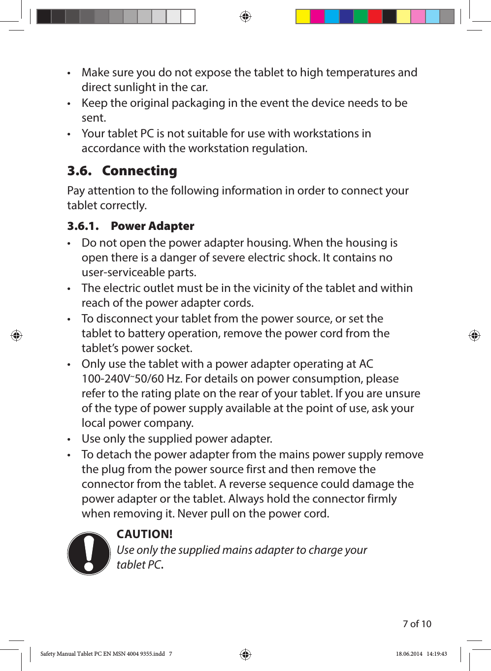 7 of 10•  Make sure you do not expose the tablet to high temperatures and direct sunlight in the car.•  Keep the original packaging in the event the device needs to be sent.•  Your tablet PC is not suitable for use with workstations in accordance with the workstation regulation.3.6. ConnectingPay attention to the following information in order to connect your tablet correctly.3.6.1. Power Adapter •  Do not open the power adapter housing. When the housing is open there is a danger of severe electric shock. It contains no user-serviceable parts. •  The electric outlet must be in the vicinity of the tablet and within reach of the power adapter cords.•  To disconnect your tablet from the power source, or set the tablet to battery operation, remove the power cord from the tablet’s power socket.•  Only use the tablet with a power adapter operating at AC 100-240V~50/60 Hz. For details on power consumption, please refer to the rating plate on the rear of your tablet. If you are unsure of the type of power supply available at the point of use, ask your local power company.•  Use only the supplied power adapter. •  To detach the power adapter from the mains power supply remove the plug from the power source first and then remove the connector from the tablet. A reverse sequence could damage the power adapter or the tablet. Always hold the connector firmly when removing it. Never pull on the power cord.CAUTION!Use only the supplied mains adapter to charge your tablet PC.Safety Manual Tablet PC EN MSN 4004 9355.indd   7Safety Manual Tablet PC EN MSN 4004 9355.indd   7 18.06.2014   14:19:4318.06.2014   14:19:43