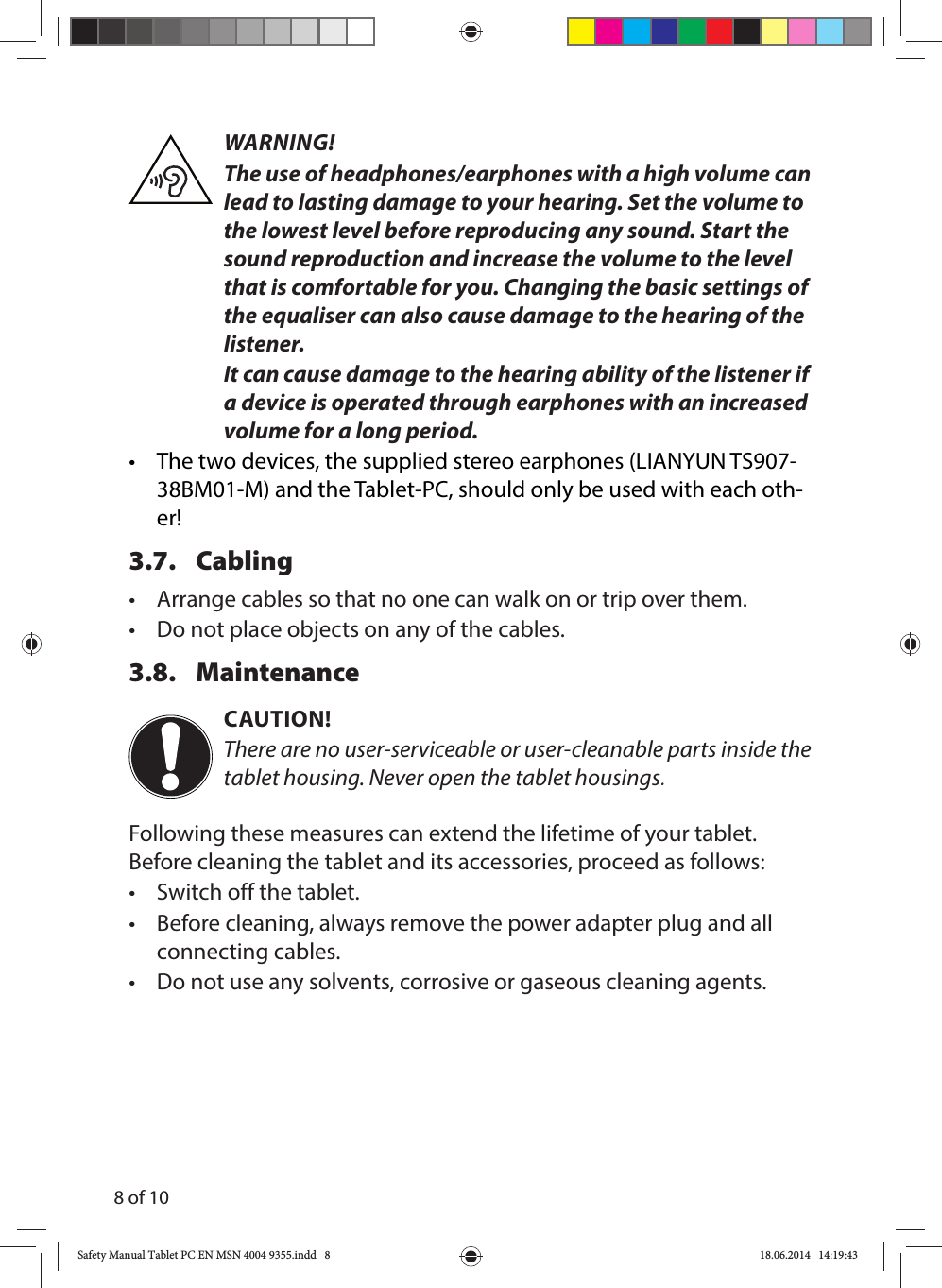 8 of 10WARNING!The use of headphones/earphones with a high volume can lead to lasting damage to your hearing. Set the volume to the lowest level before reproducing any sound. Start the sound reproduction and increase the volume to the level that is comfortable for you. Changing the basic settings of the equaliser can also cause damage to the hearing of the listener.It can cause damage to the hearing ability of the listener if a device is operated through earphones with an increased volume for a long period.•  The two devices, the supplied stereo earphones (LIANYUN TS907-38BM01-M) and the Tablet-PC, should only be used with each oth-er!3.7. Cabling•  Arrange cables so that no one can walk on or trip over them.•  Do not place objects on any of the cables.3.8. MaintenanceCAUTION!There are no user-serviceable or user-cleanable parts inside the tablet housing. Never open the tablet housings.Following these measures can extend the lifetime of your tablet. Before cleaning the tablet and its accessories, proceed as follows:•  Switch off the tablet.•  Before cleaning, always remove the power adapter plug and all connecting cables.•  Do not use any solvents, corrosive or gaseous cleaning agents.Safety Manual Tablet PC EN MSN 4004 9355.indd   8Safety Manual Tablet PC EN MSN 4004 9355.indd   8 18.06.2014   14:19:4318.06.2014   14:19:43
