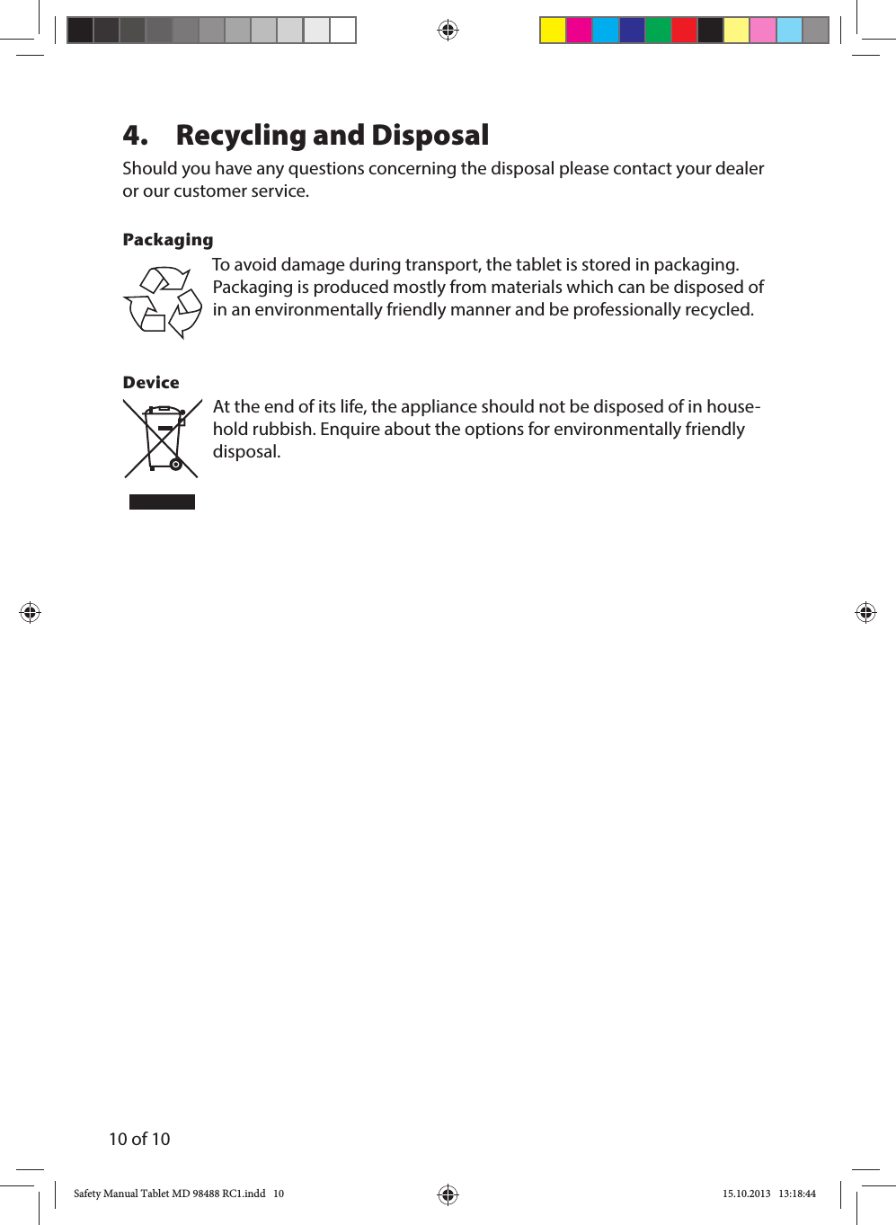 10 of 104.  Recycling and Disposal Should you have any questions concerning the disposal please contact your dealer or our customer service.PackagingTo avoid damage during transport, the tablet is stored in packaging. Packaging is produced mostly from materials which can be disposed of in an environmentally friendly manner and be professionally recycled.Device At the end of its life, the appliance should not be disposed of in house-hold rubbish. Enquire about the options for environmentally friendly disposal.Safety Manual Tablet MD 98488 RC1.indd   10Safety Manual Tablet MD 98488 RC1.indd   10 15.10.2013   13:18:4415.10.2013   13:18:44