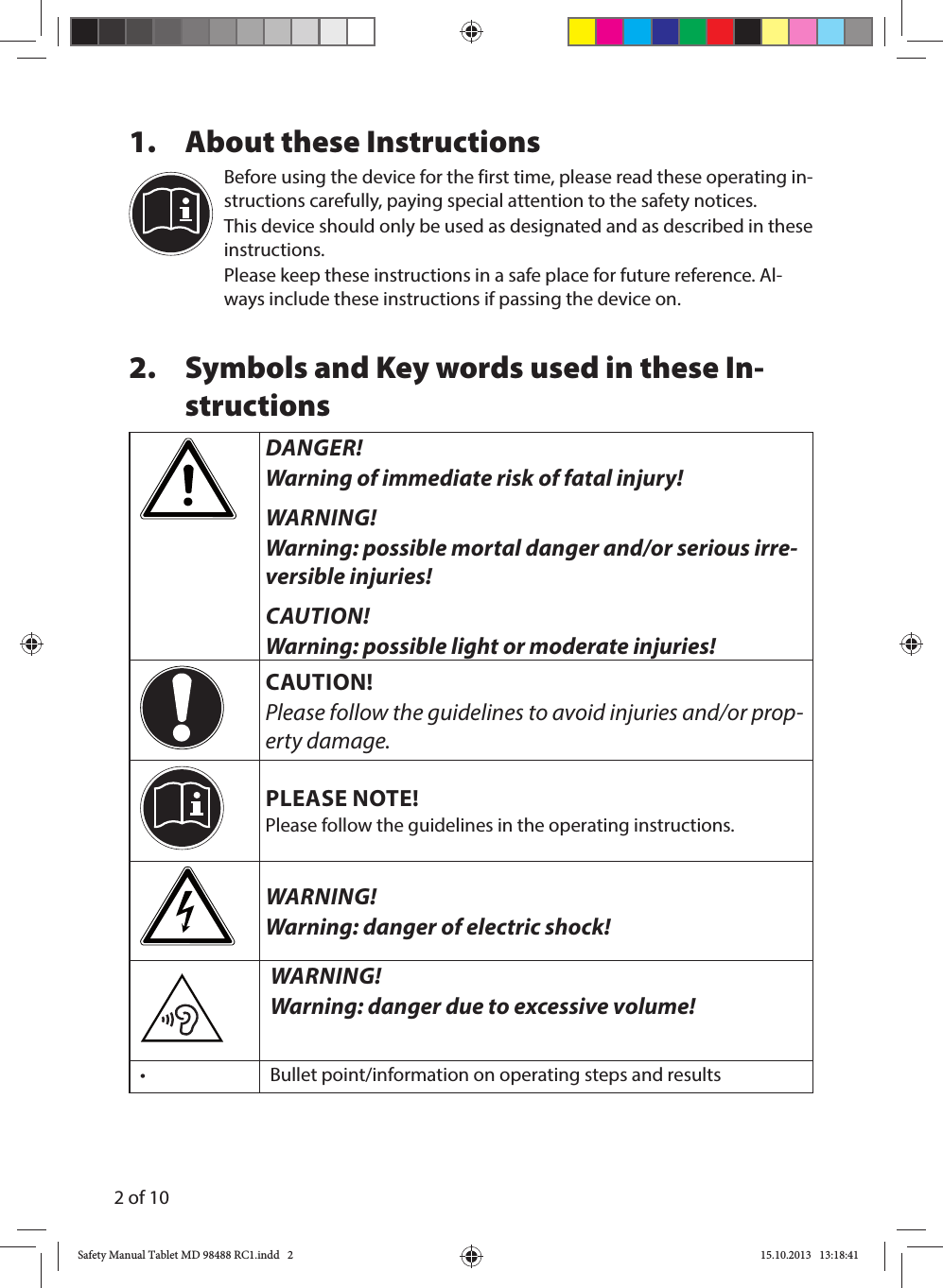 2 of 101.  About these InstructionsBefore using the device for the first time, please read these operating in-structions carefully, paying special attention to the safety notices. This device should only be used as designated and as described in these instructions.Please keep these instructions in a safe place for future reference. Al-ways include these instructions if passing the device on.2.  Symbols and Key words used in these In-structionsDANGER!Warning of immediate risk of fatal injury!WARNING!Warning: possible mortal danger and/or serious irre-versible injuries!CAUTION!Warning: possible light or moderate injuries!CAUTION!Please follow the guidelines to avoid injuries and/or prop-erty damage.PLEASE NOTE!Please follow the guidelines in the operating instructions.WARNING!Warning: danger of electric shock!WARNING!Warning: danger due to excessive volume!•    Bullet point/information on operating steps and resultsSafety Manual Tablet MD 98488 RC1.indd   2Safety Manual Tablet MD 98488 RC1.indd   2 15.10.2013   13:18:4115.10.2013   13:18:41