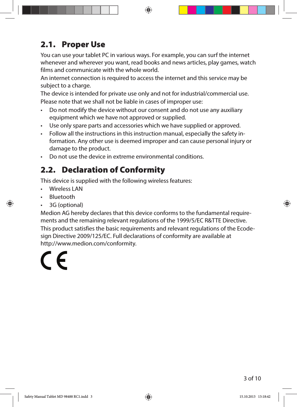3 of 102.1. Proper UseYou can use your tablet PC in various ways. For example, you can surf the internet whenever and wherever you want, read books and news articles, play games, watch films and communicate with the whole world. An internet connection is required to access the internet and this service may be subject to a charge.The device is intended for private use only and not for industrial/commercial use. Please note that we shall not be liable in cases of improper use:•  Do not modify the device without our consent and do not use any auxiliary equipment which we have not approved or supplied. •  Use only spare parts and accessories which we have supplied or approved.•  Follow all the instructions in this instruction manual, especially the safety in-formation. Any other use is deemed improper and can cause personal injury or damage to the product.•  Do not use the device in extreme environmental conditions.2.2.  Declaration of ConformityThis device is supplied with the following wireless features:• Wireless LAN• Bluetooth• 3G (optional)Medion AG hereby declares that this device conforms to the fundamental require-ments and the remaining relevant regulations of the 1999/5/EC R&amp;TTE Directive. This product satisfies the basic requirements and relevant regulations of the Ecode-sign Directive 2009/125/EC. Full declarations of conformity are available at  http://www.medion.com/conformity.Safety Manual Tablet MD 98488 RC1.indd   3Safety Manual Tablet MD 98488 RC1.indd   3 15.10.2013   13:18:4215.10.2013   13:18:42