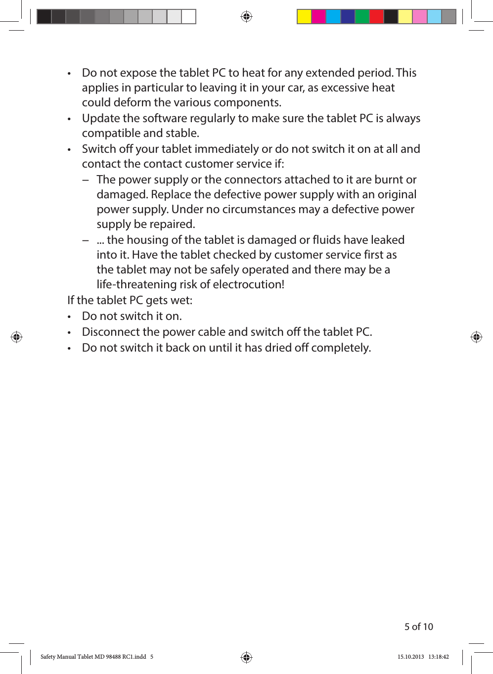 5 of 10•  Do not expose the tablet PC to heat for any extended period. This applies in particular to leaving it in your car, as excessive heat could deform the various components.•  Update the software regularly to make sure the tablet PC is always compatible and stable.•  Switch off your tablet immediately or do not switch it on at all and contact the contact customer service if: −The power supply or the connectors attached to it are burnt or damaged. Replace the defective power supply with an original power supply. Under no circumstances may a defective power supply be repaired. −... the housing of the tablet is damaged or fluids have leaked into it. Have the tablet checked by customer service first as the tablet may not be safely operated and there may be a life-threatening risk of electrocution!If the tablet PC gets wet:•  Do not switch it on.•  Disconnect the power cable and switch off the tablet PC.•  Do not switch it back on until it has dried off completely.Safety Manual Tablet MD 98488 RC1.indd   5Safety Manual Tablet MD 98488 RC1.indd   5 15.10.2013   13:18:4215.10.2013   13:18:42