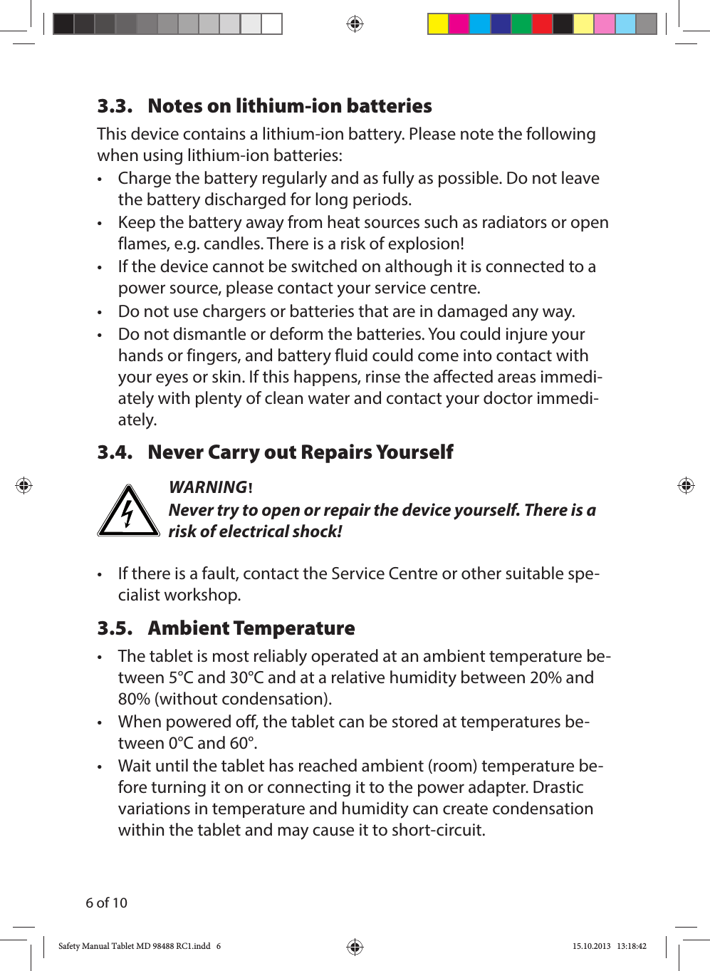 6 of 103.3.  Notes on lithium-ion batteriesThis device contains a lithium-ion battery. Please note the following when using lithium-ion batteries:•   Charge the battery regularly and as fully as possible. Do not leave the battery discharged for long periods.•  Keep the battery away from heat sources such as radiators or open flames, e.g. candles. There is a risk of explosion!•  If the device cannot be switched on although it is connected to a power source, please contact your service centre.•  Do not use chargers or batteries that are in damaged any way.•  Do not dismantle or deform the batteries. You could injure your hands or fingers, and battery fluid could come into contact with your eyes or skin. If this happens, rinse the affected areas immedi-ately with plenty of clean water and contact your doctor immedi-ately.3.4.  Never Carry out Repairs YourselfWARNING!Never try to open or repair the device yourself. There is a risk of electrical shock!•  If there is a fault, contact the Service Centre or other suitable spe-cialist workshop.3.5. Ambient Temperature •  The tablet is most reliably operated at an ambient temperature be-tween 5°C and 30°C and at a relative humidity between 20% and 80% (without condensation).•  When powered off, the tablet can be stored at temperatures be-tween 0°C and 60°.•  Wait until the tablet has reached ambient (room) temperature be-fore turning it on or connecting it to the power adapter. Drastic variations in temperature and humidity can create condensation within the tablet and may cause it to short-circuit.Safety Manual Tablet MD 98488 RC1.indd   6Safety Manual Tablet MD 98488 RC1.indd   6 15.10.2013   13:18:4215.10.2013   13:18:42