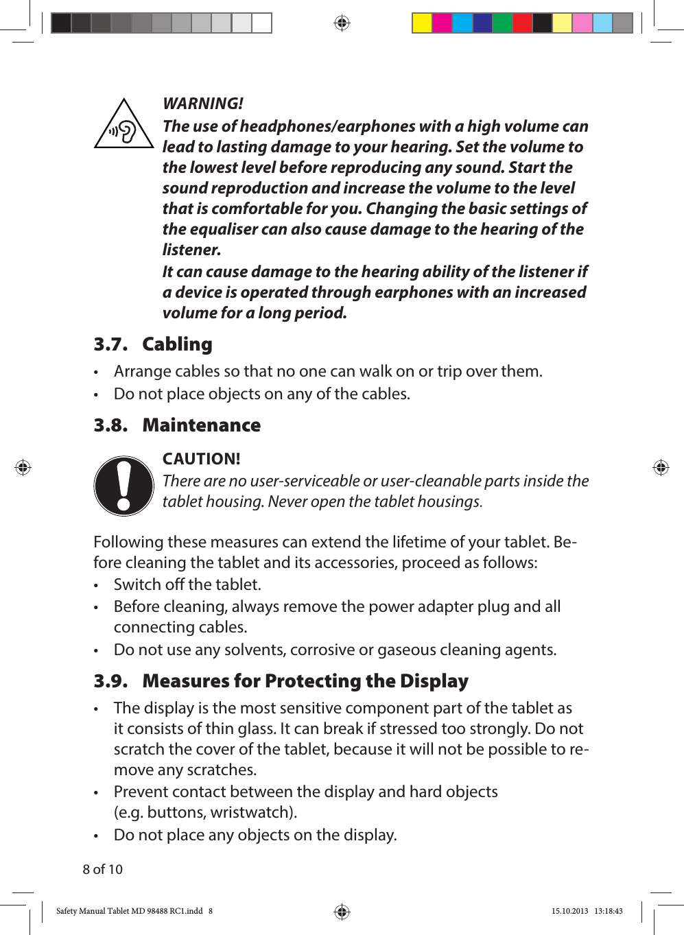 8 of 10WARNING!The use of headphones/earphones with a high volume can lead to lasting damage to your hearing. Set the volume to the lowest level before reproducing any sound. Start the sound reproduction and increase the volume to the level that is comfortable for you. Changing the basic settings of the equaliser can also cause damage to the hearing of the listener.It can cause damage to the hearing ability of the listener if a device is operated through earphones with an increased volume for a long period.3.7. Cabling•  Arrange cables so that no one can walk on or trip over them.•  Do not place objects on any of the cables.3.8. MaintenanceCAUTION!There are no user-serviceable or user-cleanable parts inside the tablet housing. Never open the tablet housings.Following these measures can extend the lifetime of your tablet. Be-fore cleaning the tablet and its accessories, proceed as follows:•  Switch off the tablet.•  Before cleaning, always remove the power adapter plug and all connecting cables.•  Do not use any solvents, corrosive or gaseous cleaning agents.3.9.  Measures for Protecting the Display•  The display is the most sensitive component part of the tablet as it consists of thin glass. It can break if stressed too strongly. Do not scratch the cover of the tablet, because it will not be possible to re-move any scratches.•  Prevent contact between the display and hard objects (e.g. buttons, wristwatch).•  Do not place any objects on the display.Safety Manual Tablet MD 98488 RC1.indd   8Safety Manual Tablet MD 98488 RC1.indd   8 15.10.2013   13:18:4315.10.2013   13:18:43