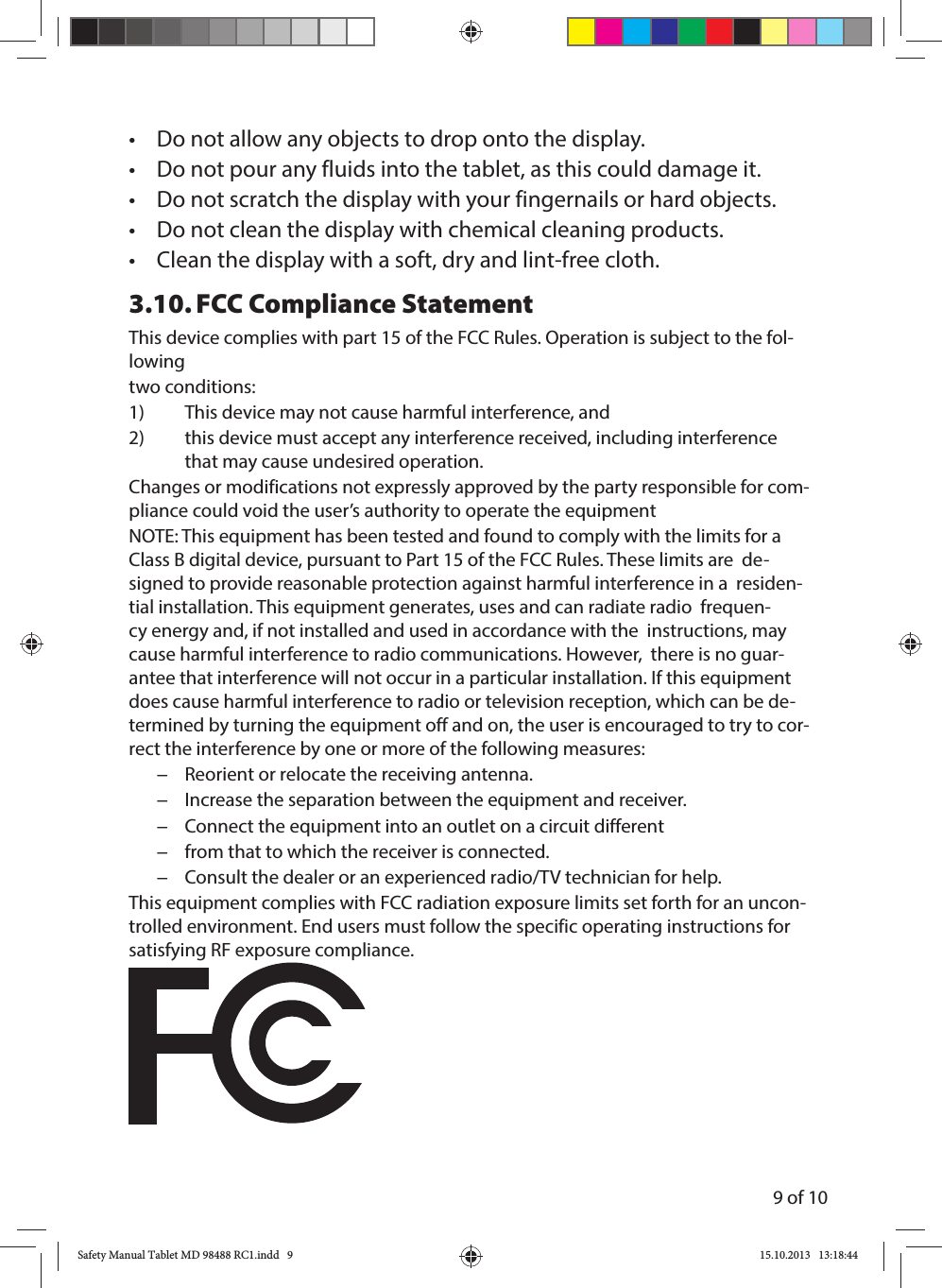 9 of 10•  Do not allow any objects to drop onto the display.•  Do not pour any fluids into the tablet, as this could damage it.•  Do not scratch the display with your fingernails or hard objects.•  Do not clean the display with chemical cleaning products.•  Clean the display with a soft, dry and lint-free cloth.3.10.  FCC Compliance StatementThis device complies with part 15 of the FCC Rules. Operation is subject to the fol-lowingtwo conditions: 1)  This device may not cause harmful interference, and2)  this device must accept any interference received, including interference that may cause undesired operation.Changes or modifications not expressly approved by the party responsible for com-pliance could void the user’s authority to operate the equipment NOTE: This equipment has been tested and found to comply with the limits for a Class B digital device, pursuant to Part 15 of the FCC Rules. These limits are  de-signed to provide reasonable protection against harmful interference in a  residen-tial installation. This equipment generates, uses and can radiate radio  frequen-cy energy and, if not installed and used in accordance with the  instructions, may cause harmful interference to radio communications. However,  there is no guar-antee that interference will not occur in a particular installation. If this equipment does cause harmful interference to radio or television reception, which can be de-termined by turning the equipment off and on, the user is encouraged to try to cor-rect the interference by one or more of the following measures:  −Reorient or relocate the receiving antenna.  −Increase the separation between the equipment and receiver.     −Connect the equipment into an outlet on a circuit different  −from that to which the receiver is connected.  −Consult the dealer or an experienced radio/TV technician for help. This equipment complies with FCC radiation exposure limits set forth for an uncon-trolled environment. End users must follow the specific operating instructions for satisfying RF exposure compliance.Safety Manual Tablet MD 98488 RC1.indd   9Safety Manual Tablet MD 98488 RC1.indd   9 15.10.2013   13:18:4415.10.2013   13:18:44