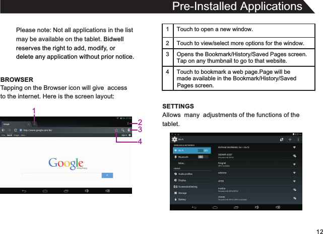 12Please note: Not all applications in the listmay be available on the tablet. Bidwellreserves the right to add, modify, or delete any application without prior notice.BROWSERPre-Installed ApplicationsTapping on the Browser icon will give  accessto the internet. Here is the screen layout:1 Touch to open a new window.2Touch to view/select more options for the window.3 Opens the Bookmark/History/Saved Pages screen.Tap on any thumbnail to go to that website.4 Touch to bookmark a web page.Page will be  made available in the Bookmark/History/Saved SETTINGSAllows  many  adjustments of the functions of thetablet.Pages screen.1234