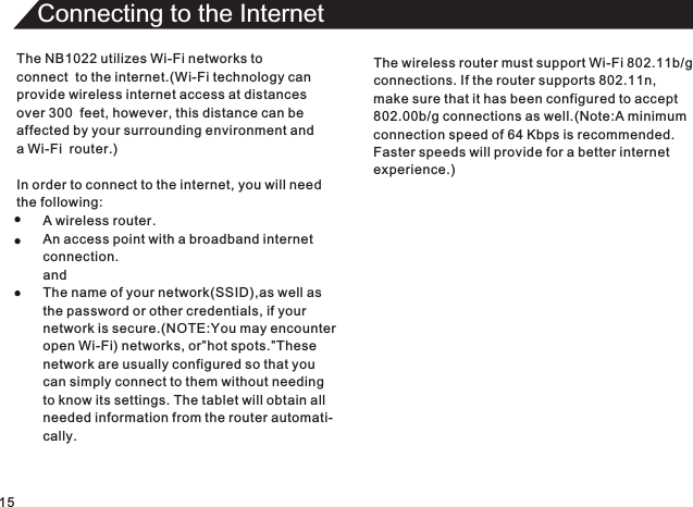 15Connecting to the InternetThe NB1022 utilizes Wi-Fi networks toconnect  to the internet.(Wi-Fi technology can provide wireless internet access at distances over 300  feet, however, this distance can be affected by your surrounding environment anda Wi-Fi  router.)In order to connect to the internet, you will needthe following:A wireless router.An access point with a broadband internetconnection.andThe name of your network(SSID),as well asthe password or other credentials, if yournetwork is secure.(NOTE:You may encounteropen Wi-Fi) networks, or”hot spots.”Thesenetwork are usually configured so that you can simply connect to them without needingto know its settings. The tablet will obtain allneeded information from the router automati-cally.The wireless router must support Wi-Fi 802.11b/gconnections. If the router supports 802.11n,make sure that it has been configured to accept802.00b/g connections as well.(Note:A minimumconnection speed of 64 Kbps is recommended.Faster speeds will provide for a better internetexperience.)