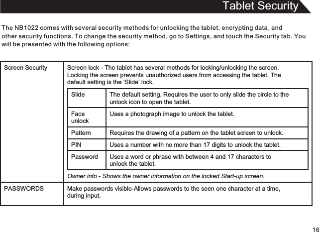 Tablet SecurityThe   comes with several security methods for unlocking the tablet, encrypting data, and other security functions. To change the security method, go to Settings, and touch the Security tab. You will be presented with the following options:NB102216Screen Security Screen lock - The tablet has several methods for locking/unlocking the screen.  Locking the screen prevents unauthorized users from accessing the tablet. The  default setting is the ‘Slide’ lock.Slide The default setting.   Requires the user to only slide the circle to theunlock icon to open the tablet.Face unlockUses a photograph image to unlock the tablet.Pattern Requires the drawing of a pattern on the tablet screen to unlock. PIN Uses a number with no more than 17 digits to unlock the tablet.Password Uses a word or phrase with between 4 and 17 characters tounlock the tablet.Owner info - Shows the owner information on the locked Start-up screen.PASSWORDS Make passwords visible-Allows passwords to the seen one character at a time,during input.