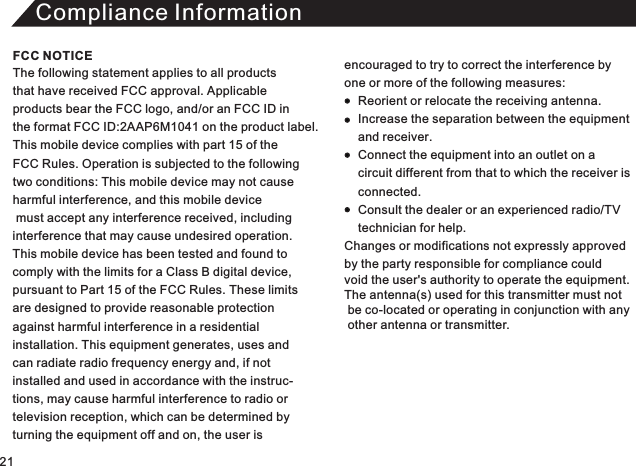 Compliance InformationThe following statement applies to all products that have received FCC approval. Applicable products bear the FCC logo, and/or an FCC ID in the format FCC ID:2AAP6M1041 on the product label.This mobile device complies with part 15 of the FCC Rules. Operation is subjected to the following two conditions: This mobile device may not cause harmful interference, and this mobile device must accept any interference received, including interference that may cause undesired operation. This mobile device has been tested and found to comply with the limits for a Class B digital device, pursuant to Part 15 of the FCC Rules. These limitsare designed to provide reasonable protectionagainst harmful interference in a residential installation. This equipment generates, uses andcan radiate radio frequency energy and, if not installed and used in accordance with the instruc-tions, may cause harmful interference to radio or television reception, which can be determined by turning the equipment off and on, the user is encouraged to try to correct the interference by one or more of the following measures:          Reorient or relocate the receiving antenna.     Increase the separation between the equipment     and receiver.     Connect the equipment into an outlet on a     circuit different from that to which the receiver is      connected.     Consult the dealer or an experienced radio/TV     technician for help. Changes or modifications not expressly approved  by the party responsible for compliance could void the user&apos;s authority to operate the equipment. The antenna(s) used for this transmitter must not  be co-located or operating in conjunction with any   other antenna or transmitter. FCC NOTICE21