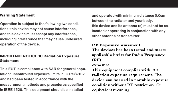 Warning StatementOperation is subject to the following two condi-tions: this device may not cause interference,and this device must accept any interference,including interference that may cause undesired operation of the device.IMPORTANT NOTICE:IC Radiation ExposureStatementThis EUT is compliance with SAR for general popu-lation/ uncontrolled exposure limits in IC RSS-102and had been tested in accordance with the measurement methods and procedures specifiedin IEEE 1528. This equipment should be installedand operated with minimum distance 0.cmbetween the radiator and your body.this device and its antenna (s) must not be co-located or operating in conjunction with anyother antenna or transmitter.23