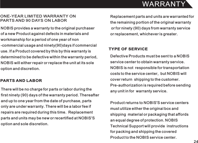 WARRANTY24ONE-YEAR LIMITED WARRANTY ON PARTS AND 90 DAYS ON LABORPARTS AND LABOR TYPE OF SERVICENOBIS provides a warranty to the original purchaserof a new Product against defects in materials andworkmanship for a period of one year of non-commercial usage and ninety(90)days if commercialuse. If a Product covered by this by this warranty isdetermined to be defective within the warranty period,NOBIS will either repair or replace the unit at its soleoption and discretion.There will be no charge for parts or labor during thefirst ninety (90) days of the warranty period. Thereafterand up to one year from the date of purchase, partsonly are under warranty. There will be a labor fee ifrepairs are required during this time.  Replacementparts and units may be new or recertified at NOBIS&apos;Soption and sole discretion.Defective Products must be sent to a NOBIS service center to obtain warranty service.NOBIS is not  responsible for transportationcosts to the service center,  but NOBIS will cover return  shipping to the customer.Pre-authorization is required before sendingany unit in for  warranty service.Product returns to NOBIS&apos;S service centers must utilize either the original box andshipping  material or packaging that affords an equal degree of protection. NOBIS Technical Support will provide  instructionsfor packing and shipping the coveredProduct to the NOBIS service center.Replacement parts and units are warranted forthe remaining portion of the original warranty or for ninety (90) days from warranty service or replacement, whichever is greater.