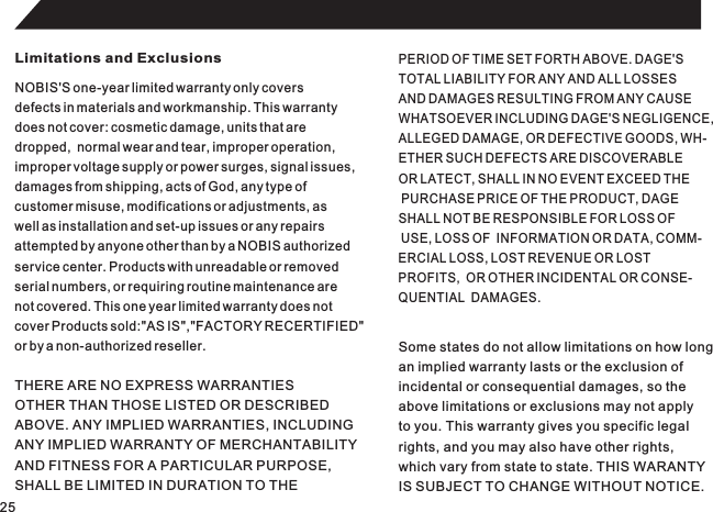 25Limitations and ExclusionsNOBIS&apos;S one-year limited warranty only coversdefects in materials and workmanship. This warrantydoes not cover: cosmetic damage, units that aredropped,  normal wear and tear, improper operation,improper voltage supply or power surges, signal issues,damages from shipping, acts of God, any type ofcustomer misuse, modifications or adjustments, aswell as installation and set-up issues or any repairsattempted by anyone other than by a NOBIS authorizedservice center. Products with unreadable or removedserial numbers, or requiring routine maintenance arenot covered. This one year limited warranty does notcover Products sold:&quot;AS IS&quot;,&quot;FACTORY RECERTIFIED&quot;or by a non-authorized reseller.PERIOD OF TIME SET FORTH ABOVE. DAGE&apos;STOTAL LIABILITY FOR ANY AND ALL LOSSESAND DAMAGES RESULTING FROM ANY CAUSEWHATSOEVER INCLUDING DAGE&apos;S NEGLIGENCE,ALLEGED DAMAGE, OR DEFECTIVE GOODS, WH-ETHER SUCH DEFECTS ARE DISCOVERABLE OR LATECT, SHALL IN NO EVENT EXCEED THE PURCHASE PRICE OF THE PRODUCT, DAGE SHALL NOT BE RESPONSIBLE FOR LOSS OF USE, LOSS OF  INFORMATION OR DATA, COMM-ERCIAL LOSS, LOST REVENUE OR LOST PROFITS,  OR OTHER INCIDENTAL OR CONSE-QUENTIAL  DAMAGES.THERE ARE NO EXPRESS WARRANTIESOTHER THAN THOSE LISTED OR DESCRIBEDABOVE. ANY IMPLIED WARRANTIES, INCLUDINGANY IMPLIED WARRANTY OF MERCHANTABILITYAND FITNESS FOR A PARTICULAR PURPOSE,SHALL BE LIMITED IN DURATION TO THESome states do not allow limitations on how longan implied warranty lasts or the exclusion ofincidental or consequential damages, so theabove limitations or exclusions may not applyto you. This warranty gives you specific legalrights, and you may also have other rights,which vary from state to state. THIS WARANTYIS SUBJECT TO CHANGE WITHOUT NOTICE.