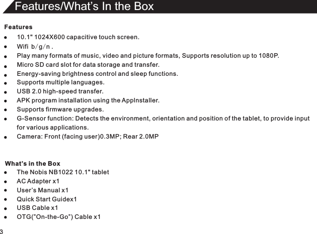 Features10.1 1024Wifi b/g/n .Play many formats of music, video and picture formats, Supports resolution up to 1080P.Micro SD card slot for data storage and transfer.Energy-saving brightness control and sleep functions.Supports multiple languages.USB 2.0 high-speed transfer.APK program installation using the Applnstaller.Supports firmware upgrades.G-Sensor function: Detects the environment, orientation and position of the tablet, to provide inputfor various applications.Camera: Front (facing user)0.3MP; Rear 2.0MPThe Nobis NB1022 10.1&quot; tabletAC Adapter x1User ’s Manual USB Cable &quot;  X600 capacitive touch screen.x1Quick Start Guidex1x1OTG(”On-the-Go”) Cable x13Features/What’s In the Box What’s in the Box