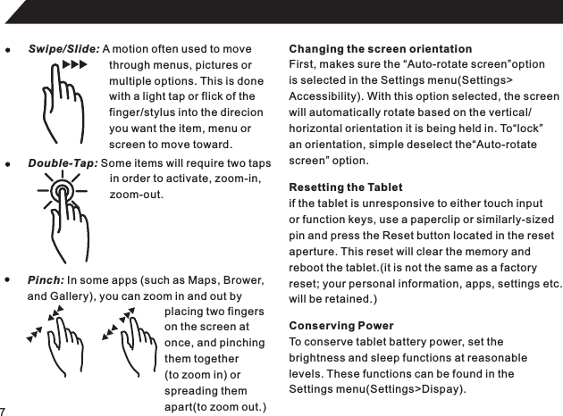 7Swipe/Slide: A motion often used to movethrough menus, pictures ormultiple options. This is donewith a light tap or flick of thefinger/stylus into the direcionyou want the item, menu orscreen to move toward.Double-Tap: Some items will require two tapsin order to activate, zoom-in,zoom-out.Pinch: In some apps (such as Maps, Brower,and Gallery), you can zoom in and out byplacing two fingerson the screen atonce, and pinchingthem together(to zoom in) orspreading themapart(to zoom out.)Changing the screen orientationFirst, makes sure the “Auto-rotate screen”optionis selected in the Settings menu(Settings&gt;Accessibility). With this option selected, the screenwill automatically rotate based on the vertical/horizontal orientation it is being held in. To“lock”an orientation, simple deselect the“Auto-rotatescreen” option.Resetting the Tabletif the tablet is unresponsive to either touch inputor function keys, use a paperclip or similarly-sizedpin and press the Reset button located in the resetaperture. This reset will clear the memory andreboot the tablet.(it is not the same as a factoryreset; your personal information, apps, settings etc.will be retained.)Conserving PowerTo conserve tablet battery power, set thebrightness and sleep functions at reasonablelevels. These functions can be found in the Settings menu(Settings&gt;Dispay).