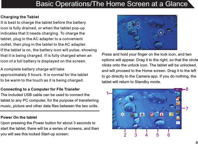 8Charging the TabletIt is best to charge the tablet before the batteryicon is fully drained, or when the tablet pop-upindicates that it needs charging. To charge thetablet, plug in the AC adapter to a convenient outlet, then plug in the tablet to the AC adapter.If the tablet is on, the battery icon will pulse, showingthat it is being charged. If is fully charged when an icon of a full battery is displayed on the screen.Connecting to a Computer for File TransferThe included USB cable can be used to connect thetablet to any PC computer, for the purpose of transferringmusic, picture and other data files between the two units.Power On the tabletUpon pressing the Power button for about 3 seconds to start the tablet, there will be a series of screens, and thenyou will see this locked Start-up screen:Basic Operations/The Home Screen at a GlanceA complete battery charge will takeapproximately 5 hours. It is normal for the tabletto be warm to the touch as it is being charged.Press and hold your finger on the lock icon, and twooptions will appear. Drag it to the right, so that the circleclicks onto the unlock icon. The tablet will be unlocked,and will proceed to the Home screen. Drag it to the leftto go directly to the Camera app. If you do nothing, thetablet will return to Standby mode.13425678