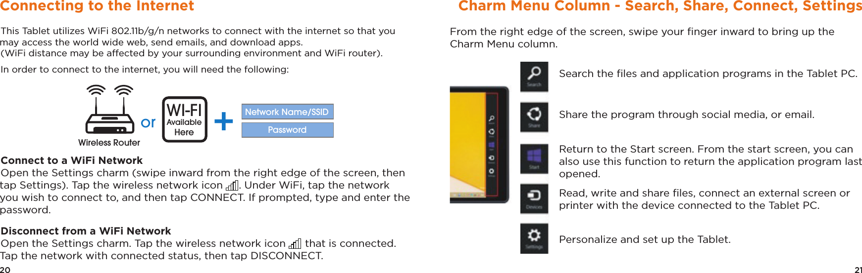 21Charm Menu Column - Search, Share, Connect, SettingsFrom the right edge of the screen, swipe your ﬁnger inward to bring up the Charm Menu column.Search the ﬁles and application programs in the Tablet PC.Share the program through social media, or email.Return to the Start screen. From the start screen, you can also use this function to return the application program last opened.Read, write and share ﬁles, connect an external screen or printer with the device connected to the Tablet PC.Personalize and set up the Tablet.20Connecting to the InternetThis Tablet utilizes WiFi 802.11b/g/n networks to connect with the internet so that you may access the world wide web, send emails, and download apps.(WiFi distance may be affected by your surrounding environment and WiFi router).In order to connect to the internet, you will need the following: Connect to a WiFi NetworkOpen the Settings charm (swipe inward from the right edge of the screen, then tap Settings). Tap the wireless network icon . Under WiFi, tap the network you wish to connect to, and then tap CONNECT. If prompted, type and enter the password.Disconnect from a WiFi NetworkOpen the Settings charm. Tap the wireless network icon  that is connected. Tap the network with connected status, then tap DISCONNECT.or WI-FIAvailableHere +Network Name/SSIDPasswordWireless Router