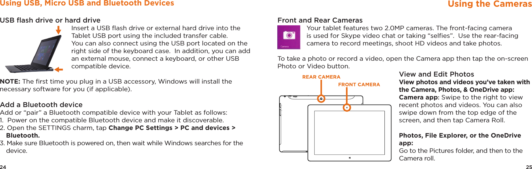 25Using the CamerasFront and Rear CamerasYour tablet features two 2.0MP cameras. The front-facing camera is used for Skype video chat or taking “selﬁes”.  Use the rear-facing camera to record meetings, shoot HD videos and take photos.  To take a photo or record a video, open the Camera app then tap the on-screen Photo or Video button. View and Edit PhotosView photos and videos you’ve taken with the Camera, Photos, &amp; OneDrive app: Camera app: Swipe to the right to view recent photos and videos. You can also swipe down from the top edge of the screen, and then tap Camera Roll.  Photos, File Explorer, or the OneDrive app: Go to the Pictures folder, and then to the Camera roll.TMAX DIGITAL,INC.MODEL:TM101W535LFCC ID: 2AAP6M1042INPUT: 5V/2AMADE IN CHINA24Using USB, Micro USB and Bluetooth DevicesUSB ﬂash drive or hard drive Insert a USB ﬂash drive or external hard drive into the Tablet USB port using the included transfer cable.   You can also connect using the USB port located on the right side of the keyboard case.  In addition, you can add an external mouse, connect a keyboard, or other USB compatible device. NOTE: The ﬁrst time you plug in a USB accessory, Windows will install the necessary software for you (if applicable).Add a Bluetooth device Add or “pair” a Bluetooth compatible device with your Tablet as follows: 1.  Power on the compatible Bluetooth device and make it discoverable. 2. Open the SETTINGS charm, tap Change PC Settings &gt; PC and devices &gt; Bluetooth. 3. Make sure Bluetooth is powered on, then wait while Windows searches for the device. 