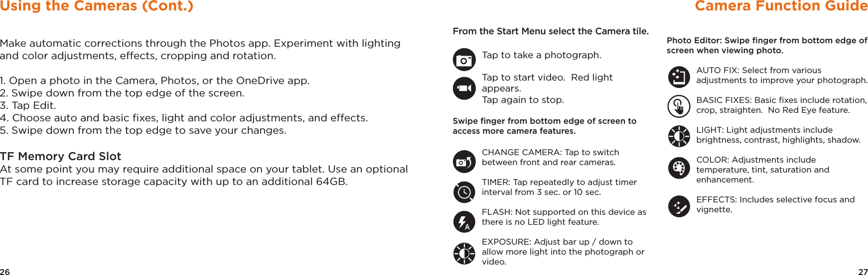 27Camera Function GuideFrom the Start Menu select the Camera tile.Tap to take a photograph.Tap to start video.  Red light appears.  Tap again to stop.Swipe ﬁnger from bottom edge of screen to access more camera features.CHANGE CAMERA: Tap to switch between front and rear cameras.TIMER: Tap repeatedly to adjust timer interval from 3 sec. or 10 sec.FLASH: Not supported on this device as there is no LED light feature.EXPOSURE: Adjust bar up / down to allow more light into the photograph or video.Photo Editor: Swipe ﬁnger from bottom edge of screen when viewing photo.AUTO FIX: Select from various adjustments to improve your photograph.BASIC FIXES: Basic ﬁxes include rotation, crop, straighten.  No Red Eye feature.LIGHT: Light adjustments include brightness, contrast, highlights, shadow.COLOR: Adjustments include temperature, tint, saturation and enhancement.EFFECTS: Includes selective focus and vignette.26Using the Cameras (Cont.)Make automatic corrections through the Photos app. Experiment with lighting and color adjustments, effects, cropping and rotation.1. Open a photo in the Camera, Photos, or the OneDrive app. 2. Swipe down from the top edge of the screen. 3. Tap Edit. 4. Choose auto and basic ﬁxes, light and color adjustments, and effects. 5. Swipe down from the top edge to save your changes. TF Memory Card SlotAt some point you may require additional space on your tablet. Use an optional TF card to increase storage capacity with up to an additional 64GB.