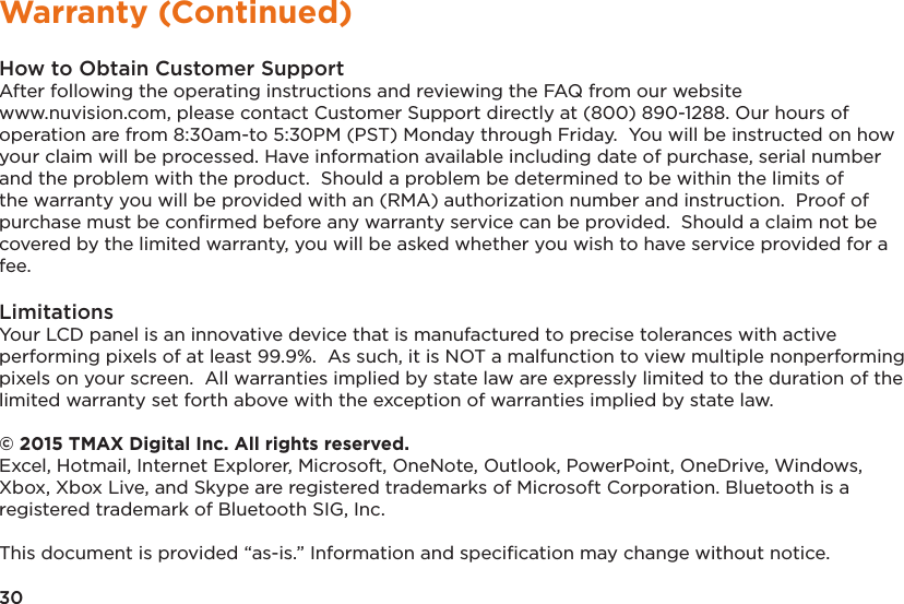 30Warranty (Continued)How to Obtain Customer SupportAfter following the operating instructions and reviewing the FAQ from our website www.nuvision.com, please contact Customer Support directly at (800) 890-1288. Our hours of operation are from 8:30am-to 5:30PM (PST) Monday through Friday.  You will be instructed on how your claim will be processed. Have information available including date of purchase, serial number and the problem with the product.  Should a problem be determined to be within the limits of the warranty you will be provided with an (RMA) authorization number and instruction.  Proof of purchase must be conﬁrmed before any warranty service can be provided.  Should a claim not be covered by the limited warranty, you will be asked whether you wish to have service provided for a fee.LimitationsYour LCD panel is an innovative device that is manufactured to precise tolerances with active performing pixels of at least 99.9%.  As such, it is NOT a malfunction to view multiple nonperforming pixels on your screen.  All warranties implied by state law are expressly limited to the duration of the limited warranty set forth above with the exception of warranties implied by state law.  © 2015 TMAX Digital Inc. All rights reserved. Excel, Hotmail, Internet Explorer, Microsoft, OneNote, Outlook, PowerPoint, OneDrive, Windows, Xbox, Xbox Live, and Skype are registered trademarks of Microsoft Corporation. Bluetooth is a registered trademark of Bluetooth SIG, Inc. This document is provided “as-is.” Information and speciﬁcation may change without notice.