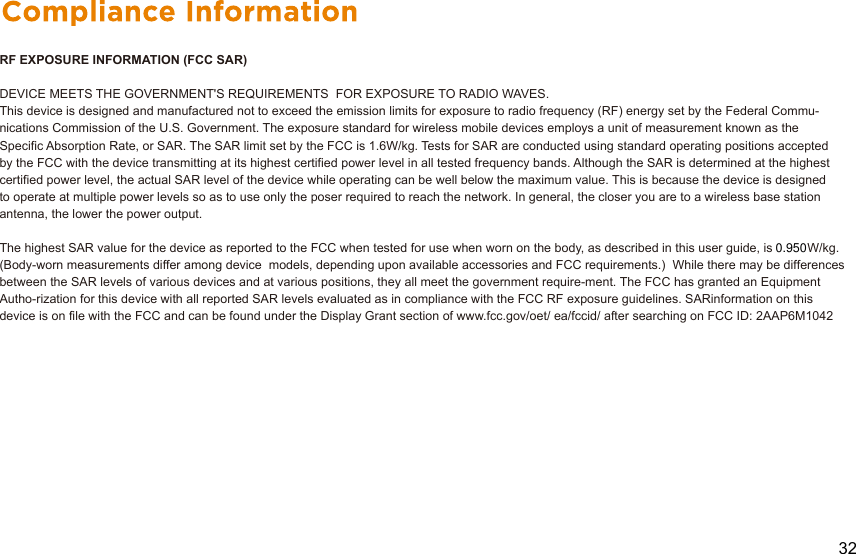 RF EXPOSURE INFORMATION (FCC SAR)DEVICE MEETS THE GOVERNMENT&apos;S REQUIREMENTS  FOR EXPOSURE TO RADIO WAVES. This device is designed and manufactured not to exceed the emission limits for exposure to radio frequency (RF) energy set by the Federal Commu-nications Commission of the U.S. Government. The exposure standard for wireless mobile devices employs a unit of measurement known as theSpecific Absorption Rate, or SAR. The SAR limit set by the FCC is 1.6W/kg. Tests for SAR are conducted using standard operating positions acceptedby the FCC with the device transmitting at its highest certified power level in all tested frequency bands. Although the SAR is determined at the highest certified power level, the actual SAR level of the device while operating can be well below the maximum value. This is because the device is designed to operate at multiple power levels so as to use only the poser required to reach the network. In general, the closer you are to a wireless base station antenna, the lower the power output.The highest SAR value for the device as reported to the FCC when tested for use when worn on the body, as described in this user guide, is          W/kg. (Body-worn measurements differ among device  models, depending upon available accessories and FCC requirements.)  While there may be differences between the SAR levels of various devices and at various positions, they all meet the government require-ment. The FCC has granted an Equipment Autho-rization for this device with all reported SAR levels evaluated as in compliance with the FCC RF exposure guidelines. SARinformation on this device is on file with the FCC and can be found under the Display Grant section of www.fcc.gov/oet/ ea/fccid/ after searching on FCC ID: 2AAP6M1042320.950