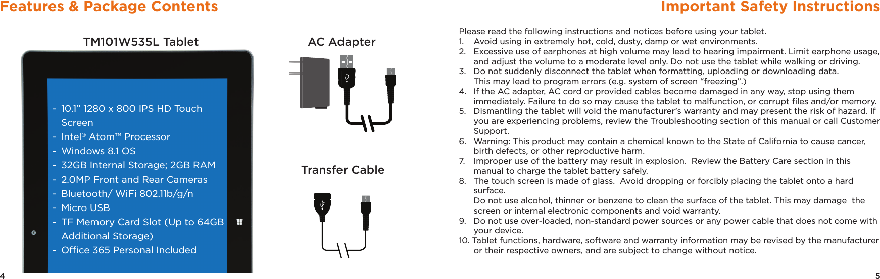 5Important Safety Instructions4Features &amp; Package ContentsTM101W535L Tablet AC AdapterTransfer Cable-  10.1” 1280 x 800 IPS HD Touch Screen-  Intel® Atom™ Processor-  Windows 8.1 OS-  32GB Internal Storage; 2GB RAM-  2.0MP Front and Rear Cameras -  Bluetooth/ WiFi 802.11b/g/n-  Micro USB-  TF Memory Card Slot (Up to 64GB   Additional Storage)-  Ofﬁce 365 Personal IncludedPlease read the following instructions and notices before using your tablet.1.   Avoid using in extremely hot, cold, dusty, damp or wet environments.2.   Excessive use of earphones at high volume may lead to hearing impairment. Limit earphone usage, and adjust the volume to a moderate level only. Do not use the tablet while walking or driving.3.   Do not suddenly disconnect the tablet when formatting, uploading or downloading data.   This may lead to program errors (e.g. system of screen “freezing”.)4.  If the AC adapter, AC cord or provided cables become damaged in any way, stop using them immediately. Failure to do so may cause the tablet to malfunction, or corrupt ﬁles and/or memory.5.   Dismantling the tablet will void the manufacturer’s warranty and may present the risk of hazard. If you are experiencing problems, review the Troubleshooting section of this manual or call Customer Support.6.   Warning: This product may contain a chemical known to the State of California to cause cancer,   birth defects, or other reproductive harm.7.   Improper use of the battery may result in explosion.  Review the Battery Care section in this manual to charge the tablet battery safely.8.   The touch screen is made of glass.  Avoid dropping or forcibly placing the tablet onto a hard surface.   Do not use alcohol, thinner or benzene to clean the surface of the tablet. This may damage  the screen or internal electronic components and void warranty.9.   Do not use over-loaded, non-standard power sources or any power cable that does not come with your device.10. Tablet functions, hardware, software and warranty information may be revised by the manufacturer or their respective owners, and are subject to change without notice.