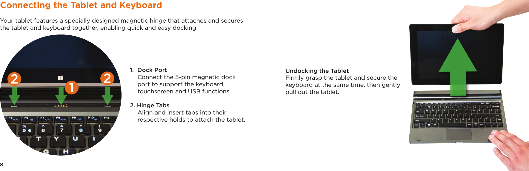 8 9Connecting the Tablet and KeyboardYour tablet features a specially designed magnetic hinge that attaches and secures the tablet and keyboard together, enabling quick and easy docking. 1.  Dock Port Connect the 5-pin magnetic dock port to support the keyboard, touchscreen and USB functions.2. Hinge Tabs Align and insert tabs into their respective holds to attach the tablet. Undocking the TabletFirmly grasp the tablet and secure the keyboard at the same time, then gently pull out the tablet.