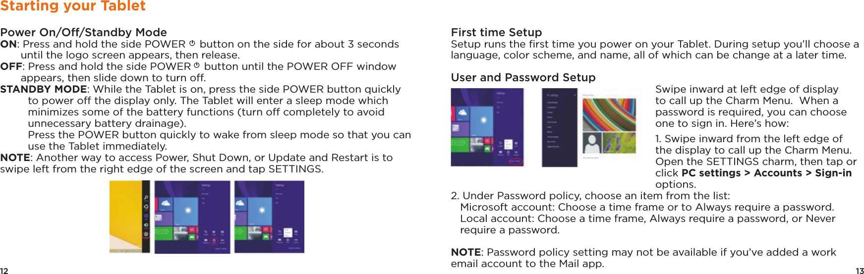 13First time Setup Setup runs the ﬁrst time you power on your Tablet. During setup you’ll choose a language, color scheme, and name, all of which can be change at a later time.User and Password SetupSwipe inward at left edge of display to call up the Charm Menu.  When a password is required, you can choose one to sign in. Here’s how:1. Swipe inward from the left edge of the display to call up the Charm Menu. Open the SETTINGS charm, then tap or click PC settings &gt; Accounts &gt; Sign-in options. 2. Under Password policy, choose an item from the list:   Microsoft account: Choose a time frame or to Always require a password.   Local account: Choose a time frame, Always require a password, or Never require a password. NOTE: Password policy setting may not be available if you’ve added a work email account to the Mail app.12Starting your TabletPower On/Off/Standby ModeON: Press and hold the side POWER  button on the side for about 3 seconds until the logo screen appears, then release.OFF: Press and hold the side POWER  button until the POWER OFF window appears, then slide down to turn off. STANDBY MODE: While the Tablet is on, press the side POWER button quickly to power off the display only. The Tablet will enter a sleep mode which minimizes some of the battery functions (turn off completely to avoid unnecessary battery drainage).   Press the POWER button quickly to wake from sleep mode so that you can use the Tablet immediately. NOTE: Another way to access Power, Shut Down, or Update and Restart is to swipe left from the right edge of the screen and tap SETTINGS.